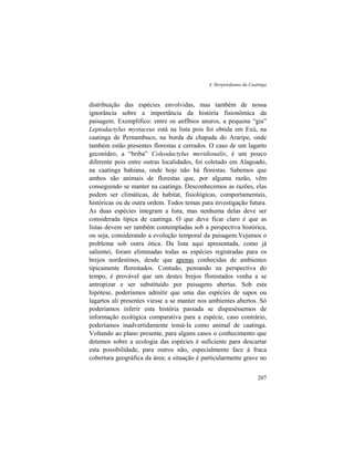 4. Herpetofauna da Caatinga
207
distribuição das espécies envolvidas, mas também de nossa
ignorância sobre a importância da história fisionômica da
paisagem. Exemplifico: entre os anfíbios anuros, a pequena “gia”
Leptodactylus mystaceus está na lista pois foi obtida em Exú, na
caatinga de Pernambuco, na borda da chapada do Araripe, onde
também estão presentes florestas e cerrados. O caso de um lagarto
geconídeo, a “briba” Coleodactylus meridionalis, é um pouco
diferente pois entre outras localidades, foi coletado em Alagoado,
na caatinga bahiana, onde hoje não há florestas. Sabemos que
ambos são animais de florestas que, por alguma razão, vêm
conseguindo se manter na caatinga. Desconhecemos as razões, elas
podem ser climáticas, de habitat, fisiológicas, comportamentais,
históricas ou de outra ordem. Todos temas para investigação futura.
As duas espécies integram a lista, mas nenhuma delas deve ser
considerada típica de caatinga. O que deve ficar claro é que as
listas devem ser também contempladas sob a perspectiva histórica,
ou seja, considerando a evolução temporal da paisagem.Vejamos o
problema sob outra ótica. Da lista aqui apresentada, como já
salientei, foram eliminadas todas as espécies registradas para os
brejos nordestinos, desde que apenas conhecidas de ambientes
tipicamente florestados. Contudo, pensando na perspectiva do
tempo, é provável que um destes brejos florestados venha a se
antropizar e ser substituído por paisagens abertas. Sob esta
hipótese, poderíamos admitir que uma das espécies de sapos ou
lagartos ali presentes viesse a se manter nos ambientes abertos. Só
poderíamos inferir esta história passada se dispuséssemos de
informação ecológica comparativa para a espécie, caso contrário,
poderíamos inadvertidamente tomá-la como animal de caatinga.
Voltando ao plano presente, para alguns casos o conhecimento que
detemos sobre a ecologia das espécies é suficiente para descartar
esta possibilidade, para outros não, especialmente face à fraca
cobertura geográfica da área; a situação é particularmente grave no
 