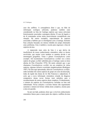 M. T. Rodrigues
208
caso dos anfíbios. A conseqüência disto é que, na falta de
informação ecológica suficiente, podemos também estar
considerando na lista da Caatinga espécies que nunca estiveram
historicamente associadas a paisagens abertas. O caso do lagarto e
da rã comentados acima muito possivelmente exemplificam esta
situação. Há outros exemplos, especialmente de espécies
associadas a habitats que se interdigitam com a Caatinga. Somente
boas coleções baseadas em intenso trabalho de campo eliminarão
estes problemas. Esta é também a receita para engrossar a lista de
espécies da área.
A imprecisão mais séria da lista é a que deriva da
insuficiência de nosso conhecimento sistemático sobre os táxons
envolvidos, que muitas vezes também se mantém devido à má
amostragem geográfica. Tomo o gênero Cnemidophorus como
exemplo. Até recentemente Cnemidophorus ocellifer era a única
espécie do grupo ocellifer admitida para a Caatinga e para as áreas
abertas do País (Vanzolini 1974). Há muito salientei que o que
chamamos Cnemidophorus ocellifer era um complexo de várias
espécies, algumas inclusive ocorrendo simpátricamente (Rodrigues
1987). Na lista aqui apresentada, além de Cnemidophorus ocellifer,
estão incluídas três outras espécies do grupo em curso de descrição,
todas da região das dunas do rio São Francisco e adjacências. É
certo que a nova informação sistemática oriunda da diagnose
comparativa destas novas formas trará subsídios para o
reconhecimento de outras espécies deste complexo. Evidentemente,
o número de espécies de Cnemidophorus incluídas na lista está
subestimado. Novas coleções e revisões futuras irão seguramente
aumentar o número de formas válidas deste complexo, mesmo para
a área em questão.
Se por um lado, podemos dizer que o nível de conhecimento
sistemático básico para a maior parte dos répteis e anfíbios da área
 