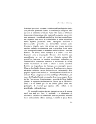 4. Herpetofauna da Caatinga
209
é razoável, por outro, o próprio exemplo dos Cnemidophorus indica
que persistem problemas quanto à discriminação adequada entre
espécies de um mesmo complexo. Numa outra escala de diferenças,
inúmeros problemas ainda estão para resolver, mesmo em espécies
cuja taxonomia é considerada satisfatória. Sem falar nos anfíbios e
nas serpentes, cujo nível de conhecimento é ainda insuficiente,
vários lagartos geconídeos como Phyllopezus pollicaris e
Gymnodactylus geckoides, ou tropidurídeos comuns como
Tropidurus hispidus para citar apenas uns poucos exemplos,
mostram variação cromossômica, local e geográfica, de tal ordem
que, muito possivelmente, a taxonomia atual não reflete a realidade
histórica. Há muitos outros exemplos e o campo é dos mais
fascinante para a investigação. Devemos dizer também que,
especialmente no caso de espécies relictuais, estudos filo-
geográficos baseados em técnicas bioquímicas, moleculares ou
cromossômicas certamente mostrarão a necessidade de refina-
mentos taxonômicos de modo a refletir a história evolutiva.
Espécies da herpetofauna da Caatinga, com adaptações psamo-
fílicas e distribuição disjunta, tais como Tropidurus cocorobensis,
são sérios candidatos a serem desdobrados em várias espécies. Este
pequeno lagarto ocorre no raso da Catarina (Bahia), em manchas de
areia em Xingó (Alagoas) nas areias de Buíque (Pernambuco), em
morro do Chapéu (Bahia), em manchas de areia na margem direita
do São Francisco em frente às dunas, e na região de Nova Rodelas
(Bahia). A argumentação baseia-se no fato de que a fidelidade à
areia é de tal ordem que não há contato gênico entre estas
populações. É possível que algumas delas venham a ser
consideradas espécies distintas.
Os comentários acima deixam transparecer parte da enorme
tarefa que está por fazer. A qualidade e o refinamento da
informação sistemática é fundamental para que possamos melhorar
nosso conhecimento sobre a Caatinga. Somente de posse desses
 