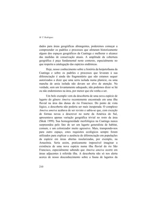 M. T. Rodrigues
210
dados para áreas geográficas abrangentes, poderemos começar a
compreender os padrões e processos que afetaram historicamente
alguns dos espaços geográficos da Caatinga e melhorar o alcance
das medidas de conservação atuais. A amplitude da cobertura
geográfica é peça fundamental neste contexto, especialmente no
que respeita a catalogação das espécies endêmicas.
Hoje, nosso conhecimento sobre a história da herpetofauna da
Caatinga e sobre os padrões e processos que levaram à sua
diferenciação é ainda tão fragmentário que não estamos sequer
autorizados a dizer que uma serra isolada numa planície, ou uma
mancha de areia isolada não devam ser alvo de atenção. Na
verdade, sem um levantamento adequado, não podemos dizer se há
ou não endemismos na área, por menor que ela venha a ser.
Um belo exemplo vem da descoberta de uma nova espécie de
lagarto do gênero Ameiva recentemente encontrado em uma ilha
fluvial na área das dunas do rio Francisco. Do ponto de vista
lógico, a descoberta não poderia ser mais inesperada. O complexo
Ameiva ameiva acabava de ser revisto e sabia-se que, com exceção
de formas novas a descrever no norte da América do Sul,
apresentava apenas variação geográfica trivial no resto da área
(Skuk 1999). Sua homogeneidade morfológica na Caatinga nunca
surpreendeu pelo fato de ser um lagarto generalista de habitat,
comum, e um colonizador muito agressivo. Mais, transpondo-nos
para outro espaço, estes requisitos ecológicos sempre foram
utilizados para explicar a ausência de diferenciação em populações
da espécie em áreas abertas insularizadas, por exemplo, na
Amazônia. Seria assim, praticamente impossível imaginar a
existência de uma nova espécie numa ilha fluvial do rio São
Francisco, especialmente sabendo que Ameiva ameiva ocorre em
áreas adjacentes à referida ilha. A descoberta não só nos alerta
acerca de nosso desconhecimento sobre a fauna de lagartos da
 