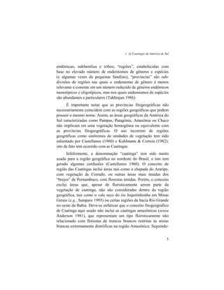 1. As Caatingas da América do Sul
5
endêmicas, subfamílias e tribos; “regiões”, estabelecidas com
base no elevado número de endemismos de gêneros e espécies
(e algumas vezes de pequenas famílias); “províncias” são sub-
divisões de regiões nas quais o endemismo de gênero é menos
relevante e consiste em um número reduzido de gêneros endêmicos
monotípicos e oligotípicos, mas nos quais endemismos de espécies
são abundantes e particulares (Takhtajan 1986).
É importante notar que as províncias fitogeográficas não
necessariamente coincidem com as regiões geográficas que podem
possuir o mesmo nome. Assim, as áreas geográficas da América do
Sul caracterizadas como Pampas, Patagônia, Amazônia ou Chaco
não implicam em uma vegetação homogênea ou equivalente com
as províncias fitogeográficas. O uso incorreto de regiões
geográficas como sinônimos de unidades de vegetação tem sido
salientado por Castellanos (1960) e Kuhlmann & Correia (1982);
isto de fato tem ocorrido com as Caatingas.
Infelizmente, a denominação “caatinga” tem sido muito
usada para a região geográfica no nordeste do Brasil, e isto tem
gerado algumas confusões (Castellanos 1960). O conceito de
região das Caatingas inclui áreas tais como a chapada do Araripe,
com vegetação de Cerrado, ou outras áreas mais úmidas dos
“brejos” de Pernambuco, com florestas úmidas. Porém, o conceito
exclui áreas que, apesar de floristicamente serem parte da
vegetação de caatinga, não são consideradas dentro da região
geográfica, tais como o vale seco do rio Jequitinhonha em Minas
Gerais (e.g., Sampaio 1995) ou certas regiões da bacia Rio Grande
no oeste da Bahia. Deve-se enfatizar que o conceito fitogeográfico
de Caatinga aqui usado não inclui as caatingas amazônicas (sensu
Anderson 1981), que representam um tipo floristicamente não
relacionado com florestas de troncos brancos restritas às areias
brancas extremamente distróficas na região Amazônica. Seguindo-
 