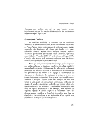 4. Herpetofauna da Caatinga
211
Caatinga, mas também nos faz ver que estamos apenas
engatinhando no que diz respeito à compreensão dos mecanismos
responsáveis pela especiação.
O conceito de Caatinga
No nordeste semiárido, o contraste com os ambientes
florestados é tão característico que já nos acostumamos a conceber
os “brejos” como matas remanescentes de um tempo onde o espaço
geográfico das Caatingas, sob clima mais úmido, teve maior
cobertura florestal. Alguns destes refúgios abrigam espécies
endêmicas que mostram relações seja com a Amazônia, seja com a
mata Atlântica (Vanzolini 1970, 1981, Rodrigues & Borges 1997).
Contudo, não estamos suficientemente treinados para discriminar
nuances entre paisagens na própria Caatinga.
Ainda que com pouca experiência de campo, qualquer pessoa
que tenha conhecido as Caatingas brasileiras, reconhece sua forte
personalidade ecológica e fisionômica. Os solos rasos, os lagedos
cristalinos, os maciços residuais, a irregularidade da distribuição
das precipitações no tempo e no espaço, a intermitência da
drenagem, a abundância de cactáceas, a aridez, e o aspecto
característicamente xeromórfico da vegetação conferem identidade
imediata à paisagem. Apesar disso, as Caatingas não são, não
foram, e nem devem ser consideradas homogêneas, ainda que em
função do quadro diagnóstico conferido aos nossos olhos pelo
regime semi-árido que ali impera. Considerá-las homogêneas com
base no aspecto fisionômico, - por exemplo, pela presença de
algumas espécies de cactos adaptados à semiaridez - seria tão
absurdo quanto considerar a Amazônia homogênea com base na
distribuição da castanheira ou da seringueira. Cada espécie tem
preferências ecológicas que lhes são próprias.
 