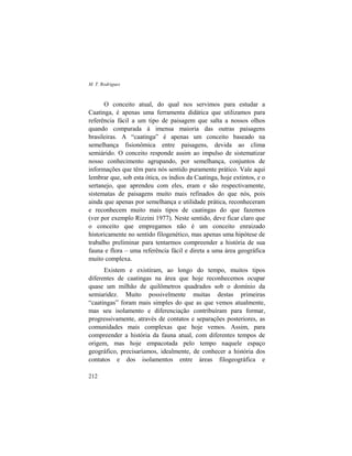 M. T. Rodrigues
212
O conceito atual, do qual nos servimos para estudar a
Caatinga, é apenas uma ferramenta didática que utilizamos para
referência fácil a um tipo de paisagem que salta a nossos olhos
quando comparada à imensa maioria das outras paisagens
brasileiras. A “caatinga” é apenas um conceito baseado na
semelhança fisionômica entre paisagens, devida ao clima
semiárido. O conceito responde assim ao impulso de sistematizar
nosso conhecimento agrupando, por semelhança, conjuntos de
informações que têm para nós sentido puramente prático. Vale aqui
lembrar que, sob esta ótica, os índios da Caatinga, hoje extintos, e o
sertanejo, que aprendeu com eles, eram e são respectivamente,
sistematas de paisagens muito mais refinados do que nós, pois
ainda que apenas por semelhança e utilidade prática, reconheceram
e reconhecem muito mais tipos de caatingas do que fazemos
(ver por exemplo Rizzini 1977). Neste sentido, deve ficar claro que
o conceito que empregamos não é um conceito enraizado
historicamente no sentido filogenético, mas apenas uma hipótese de
trabalho preliminar para tentarmos compreender a história de sua
fauna e flora – uma referência fácil e direta a uma área geográfica
muito complexa.
Existem e existiram, ao longo do tempo, muitos tipos
diferentes de caatingas na área que hoje reconhecemos ocupar
quase um milhão de quilômetros quadrados sob o domínio da
semiaridez. Muito possivelmente muitas destas primeiras
“caatingas” foram mais simples do que as que vemos atualmente,
mas seu isolamento e diferenciação contribuíram para formar,
progressivamente, através de contatos e separações posteriores, as
comunidades mais complexas que hoje vemos. Assim, para
compreender a história da fauna atual, com diferentes tempos de
origem, mas hoje empacotada pelo tempo naquele espaço
geográfico, precisaríamos, idealmente, de conhecer a história dos
contatos e dos isolamentos entre áreas filogeográfica e
 