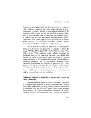 4. Herpetofauna da Caatinga
213
filogeneticamente relacionadas, que hoje encontram-se revestidas
pelas caatingas. Sabemos que nelas ainda existem, e tran-
sitoriamente existiram, florestas ou outros tipos fisionômicos de
paisagens, hoje extintos, ou não reconhecíveis a nossos olhos,
entre os quais variados tipos de “caatingas” diferentes das atuais.
A complexidade das áreas transicionais de caatinga com cerrado,
com mata e com campo rupestre indica que manchas de muitos
destes ambientes, que inicialmente mantinham identidade própria
no nordeste semiárido, foram “absorvidos” pela Caatinga.
Face às conhecidas flutuações climáticas e à conseqüente
alteração da fisionomia das paisagens da Caatinga ao longo do
tempo (Ab’Sáber 1974, Tricart 1974, Haffer 1979, Vanzolini 1981,
Oliveira et al. 1999), para quem estuda evolução, reconhecer as
limitações históricas do conceito é da maior importância. Isto
implica em admitir que ao compararmos duas áreas de caatinga
para compreender os mecanismos que levaram à diferenciação dos
elementos endêmicos que as caracterizam, estaremos quase
certamente comparando um conjunto de processos que foram
distintos em algum momento. De modo geral, a abordagem
corrente é admitir identidade total entre as duas áreas comparadas,
o que é válido apenas para áreas recentemente isoladas ou para
espécies com amplas preferências ecológicas.
Padrões de distribuição geográfica: a história da Caatinga no
tempo e no espaço
Uma das evidências mais convincentes sugerindo a existência
de heterogeneidade temporal no aspecto fisionômico da Caatinga
vem do estudo da distribuição geográfica das plantas e dos animais
ali presentes. Este tipo de estudo, como vimos acima, depende
muito do nível de nosso conhecimento sistemático, de levan-
tamentos adequados e de informação sobre a ecologia das espécies
 