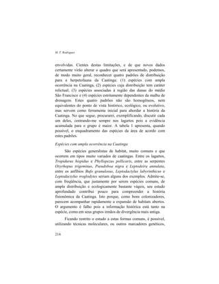M. T. Rodrigues
214
envolvidas. Cientes destas limitações, e de que novos dados
certamente virão alterar o quadro que será apresentado, podemos,
de modo muito geral, reconhecer quatro padrões de distribuição
para a herpetofauna da Caatinga: (1) espécies com ampla
ocorrência na Caatinga, (2) espécies cuja distribuição tem caráter
relictual; (3) espécies associadas à região das dunas do médio
São Francisco e (4) espécies estritamente dependentes da malha de
drenagem. Estes quatro padrões não são homogêneos, nem
equivalentes do ponto de vista histórico, ecológico, ou evolutivo,
mas servem como ferramenta inicial para abordar a história da
Caatinga. No que segue, procurarei, exemplificando, discutir cada
um deles, centrando-me sempre nos lagartos pois a evidência
acumulada para o grupo é maior. A tabela 1 apresenta, quando
possível, o enquadramento das espécies da área de acordo com
estes padrões.
Espécies com ampla ocorrência na Caatinga
São espécies generalistas de habitat, muito comuns e que
ocorrem em tipos muito variados de caatingas. Entre os lagartos,
Tropidurus hispidus e Phyllopezus pollicaris, entre as serpentes
Oxyrhopus trigeminus, Pseudoboa nigra e Leptodeira annulata,
entre os anfíbios Bufo granulosus, Leptodactylus labyrinthicus e
Leptodactylus troglodytes seriam alguns dos exemplos. Admite-se,
com freqüência, que justamente por serem espécies comuns, de
ampla distribuição e ecologicamente bastante vágeis, seu estudo
aprofundado contribui pouco para compreender a história
fisionômica da Caatinga. Isto porque, como bons colonizadores,
parecem acompanhar rapidamente a expansão de habitats abertos.
O argumento é falho pois a informação histórica está tanto na
espécie, como em seus grupos irmãos de divergência mais antiga.
Ficando restrito o estudo a estas formas comuns, é possível,
utilizando técnicas moleculares, ou outros marcadores genéticos,
 