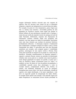 4. Herpetofauna da Caatinga
215
resgatar informação histórica relevante para este conjunto de
espécies. Para tal, devemos estar cientes de que as dimensões
temporais e espaciais são indispensáveis à correta leitura dos dados.
Por exemplo, do ponto de vista interpretativo, parece lógico que
não é a mesma coisa amostrar a diversidade genética de uma
população de Tropidurus hispidus numa região que durante os
últimos milhares de anos permaneceu intocada como a Caatinga, e
numa área que resulta da expansão recente da caatinga em local até
então florestado. Infelizmente, enquanto não dispusermos de
informações similares cobrindo ampla área geográfica não
podemos, com base apenas nos dados de amostragem, discriminar
entre estas duas situações que resultam de processos históricos
profundamente diferentes. A informação temporal é fundamental
para compreender a ocupação ecológica do espaço e para a correta
interpretação dos dados. O equivalente para uma área florestada
amazônica, por exemplo, seria comparar quanto à variabilidade
genética, amostragens de uma espécie restrita à floresta, feitas
numa mata localizada na margem de um grande rio e numa área de
interflúvio. Pensando simultaneamente na dimensão temporal e
espacial, a primeira floresta, mesmo nos períodos de deterioração
climática mais severa pode ter se mantido como mata de galeria e
assim abrigar populações da espécie em questão, ao passo que a
mata de interflúvio apenas recentemente possa ter vindo a se
estabeler na área. Do ponto de vista da genética de populações, a
variabilidade esperada nessas duas amostragens é, como no
exemplo anterior, completamente diferente. Esta história, no
entanto, está totalmente disfarçada no tecido da paisagem,
homogênea para nossos olhos. Este tipo de informação, extraída de
espécies com ampla distribuição, é da maior importância e não
deve ser esquecido quando da interpretação dos dados obtidos.
O exemplo ilustra apenas uma situação e não pretende sugerir que
dados bioquímicos ou moleculares devam receber prioridade na
 
