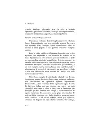 M. T. Rodrigues
216
pesquisa. Qualquer informação, seja ela sobre a biologia
reprodutiva, preferência de habitat, fisiologia ou comportamento é,
no contexto comparativo adequado, da maior importância.
Espécies com distribuição relictual
O estudo da ecologia e da distribuição das espécies relictuais
fornece boas evidências para a reconstrução temporal do espaço
hoje ocupado pelas caatingas. Nosso conhecimento sobre os
anfíbios é ainda pequeno e não permite apresentar exemplos
seguros.
Entre os vários padrões ecológicos de disjunção, estão os dos
Squamata com adaptações à vida psamófila. Há espécies de tal
modo dependentes de solos arenosos que sua distribuição só pode
ser compreendida admitindo uma cobertura de solos arenosos , no
passado, muito mais expressiva espacialmente do que a que vemos
atualmente. O lagarto Tropidurus cocorobensis, já comentado, é
um bom exemplo. Ocorre em manchas de areia hoje tão isoladas e
afastadas que é impossível não admitir que em algum período
existiu uma cobertura de solos arenosos na Caatinga bem mais
expressiva do que vemos.
Outro bom exemplo de distribuição relictual vem de uma
linhagem de lagartos do gênero Stenocercus, ainda mal conhecida,
mas caracterizada por apresentar espinhos supraoculares
desenvolvidos. A rara ocorrência destes lagartos na região da serra
da Capivara, indica que sua presença não parece ser mais
compatível nem com o clima e nem com a fisionomia das
paisagens que hoje imperam na Caatinga. A coleta esporádica de
alguns exemplares de Stenocercus deste grupo em manchas de
areia na Bahia, corrobora estes dados. O gênero ainda precisa ser
muito estudado, e há várias espécies novas por descrever,
sobretudo na diagonal de áreas abertas formada pela Caatinga,
 