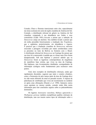 4. Herpetofauna da Caatinga
217
Cerrado, Chaco e florestas transicionais entre eles, especialmente
nas áreas ecotonais do oeste da região cisandina da América do Sul.
Contudo, a distribuição relictual do gênero na América do Sul
cisandina, comparada à sua abundância nos Andes e seus
contrafortes (Cadle 1991) leva-me a pensar que a radiação de
Stenocercus esteja em declínio. Sou também levado a pensar que
ela tenha precedido historicamente a irradiação dos Tropidurus,
que a suplantou, posteriormente, em abundância e riqueza.
É possível que a irradiação cisandina de Stenocercus estivesse
associada a paisagens revestidas por matas semidecíduas como
as presentes no leste da Bolívia na fronteira com o Brasil.
A distribuição relictual de Stenocercus na Caatinga faz pensar que
sua área foi evanescendo à medida que os climas mais frios foram
desaparecendo. Sob esta hipótese é possível admitir que os
Stenocercus foram as lagartixas contemporâneas da megafauna
de mamíferos hoje extinta, que viveu na área da Caatinga.
São hipóteses, mas levantamentos detalhados, acompanhados de
informação ecológica serão fundamentais para esclarecer estes
pontos.
Estes dois exemplos de distribuições relictuais, ainda que
rapidamente discutidos, sugerem que tanto o cenário climático,
como a fisionomia de pelo menos parte da área da Caatinga deve
ter sido muito diferente da atual no passado recente. A riqueza da
paleofauna de vertebrados que viveu até recentemente no nordeste
só apóia estas afirmações (Parenti et al. 1998). Inúmeros outros
casos apontam no mesmo sentido, contudo ainda falta muita
informação para tirar conclusões seguras sobre os paleoambientes
dominantes.
Os lagartos Anotosaura vanzolinia, Mabuya agmosticha e
Phyllopezus periosus também exemplificam padrões relictuais de
distribuição, mas nos trazem outros tipos de informação sobre o
 