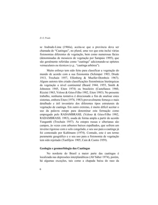 D. E. Prado
6
se Andrade-Lima (1966a), aceita-se que a província deva ser
chamada de “Caatingas”, no plural, uma vez que esta inclui várias
fisionomias diferentes de vegetação, bem como numerosas fácies
(denominadas de mosaicos de vegetação por Sampaio 1995), que
são geralmente referidas como “caatinga” adicionando-se epítetos
vernaculares ou técnicos (e.g., “caatinga arbórea”).
Muito esforço tem sido feito para classificar a vegetação do
mundo de acordo com a sua fisionomia (Schimper 1903, Drude
1913, Trochain 1957, Ellenberg & Mueller-Dombois 1967).
Alguns autores têm criado classificações fisionômicas hierárquicas
da vegetação a nível continental (Beard 1944, 1955, Smith &
Johnston 1945, Eiten 1974) ou brasileiro (Castellanos 1960,
Rizzini 1963, Veloso & Góes-Filho 1982, Eiten 1983). No presente
trabalho, nenhuma tentativa é direcionada a fim de analisar estes
sistemas, embora Eiten (1974, 1983) provavelmente forneça o mais
detalhado e útil inventário dos diferentes tipos estruturais de
vegetação de caatinga. Em outro extremo, é muito difícil aceitar o
uso da palavra estepe para denominar esta formação como
empregado pelo RADAMBRASIL (Veloso & Góes-Filho 1982,
RADAMBRASIL 1983), usada de forma ampla a partir do acordo
Yangambi (Trochain 1957). As estepes russas e siberianas são
campos, às vezes com arbustos baixos espalhados, que sofrem um
inverno rigoroso com o solo congelado, e seu uso para a caatinga já
foi contestado por Kuhlmann (1974). Contudo, este é um termo
puramente geográfico e o seu uso para a fisionomia de vegetação
tem sido rejeitado (Tanfiljew 1905, Cain & Castro 1959).
Geologia e geomorfologia das Caatingas
No nordeste do Brasil a maior parte das caatingas é
localizada nas depressões interplanálticas (Ab’Sáber 1974), porém,
há algumas exceções, tais como a chapada baixa do raso da
 