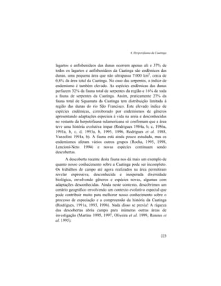4. Herpetofauna da Caatinga
223
lagartos e anfisbenídeos das dunas ocorrem apenas ali e 37% de
todos os lagartos e anfisbenídeos da Caatinga são endêmicos das
dunas, uma pequena área que não ultrapassa 7.000 km2
, cerca de
0,8% da área total da Caatinga. No caso das serpentes, o índice de
endemismo é também elevado. As espécies endêmicas das dunas
perfazem 32% da fauna total de serpentes da região e 16% de toda
a fauna de serpentes da Caatinga. Assim, praticamente 27% da
fauna total de Squamata da Caatinga tem distribuição limitada à
região das dunas do rio São Francisco. Este elevado índice de
espécies endêmicas, corroborado por endemismos de gêneros
apresentando adaptações especiais à vida na areia e desconhecidas
no restante da herpetofauna sulamericana só confirmam que a área
teve uma história evolutiva ímpar (Rodrigues 1984a, b, c, 1986a,
1991a, b, c, d, 1993a, b, 1995, 1996, Rodrigues et al. 1988,
Vanzolini 1991a, b). A fauna está ainda pouco estudada, mas os
endemismos afetam vários outros grupos (Rocha, 1995, 1998,
Lencioni-Neto 1994) e novas espécies continuam sendo
descobertas.
A descoberta recente desta fauna nos dá mais um exemplo de
quanto nosso conhecimento sobre a Caatinga pode ser incompleto.
Os trabalhos de campo até agora realizados na área permitiram
revelar expressiva, desconhecida e inesperada diversidade
biológica, envolvendo gêneros e espécies novas, algumas com
adaptações desconhecidas. Ainda neste contexto, descobrimos um
cenário geográfico envolvendo um contexto evolutivo especial que
pode contribuir muito para melhorar nosso conhecimento sobre o
processo de especiação e a compreensão da história da Caatinga
(Rodrigues, 1991a, 1993, 1996). Nada disso se previa! A riqueza
das descobertas abriu campo para inúmeras outras áreas de
investigação (Martins 1995, 1997, Oliveira et al. 1999, Renous et
al. 1995).
 