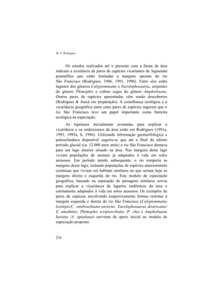 M. T. Rodrigues
224
Os estudos realizados até o presente com a fauna da área
indicam a existência de pares de espécies vicariantes de Squamata
psamófilos que estão limitadas a margens opostas do rio
São Francisco (Rodrigues, 1986, 1991, 1996). Entre eles estão
lagartos dos gêneros Calyptommatus e Eurolophosaurus, serpentes
do gênero Phimophis e cobras cegas do gênero Amphisbaena.
Outros pares de espécies aparentadas vêm sendo descobertos
(Rodrigues & Juncá em preparação). A semelhança ecológica e a
vicariância geográfica entre estes pares de espécies sugerem que o
rio São Francisco teve um papel importante como barreira
ecológica na especiação.
As hipóteses inicialmente aventadas para explicar a
vicariância e os endemismos da área estão em Rodrigues (1991a,
1993, 1995a, b, 1996). Utilizando informação geomorfológica e
paleoclimática disponível sugeriu-se que até o final do último
período glacial (ca. 12.000 anos atrás) o rio São Francisco drenava
para um lago interior situado na área. Nas margens deste lago
viviam populações de animais já adaptados à vida em solos
arenosos. Em período úmido subsequente, o rio romperia as
margens desse lago, isolando populações de espécies anteriormente
contínuas que viviam em habitats similares no que seriam hoje as
margens direita e esquerda do rio. Este modelo de especiação
geográfica, baseado na separação de paisagens similares serviu
para explicar a vicariância de lagartos endêmicos da área e
estritamente adaptados à vida em solos arenosos. Os exemplos de
pares de espécies envolvendo respectivamente formas restritas à
margem esquerda e direita do rio São Francisco (Calyptommatus
leiolepis/C. sinebrachiatus-nicterus; Eurolophosaurus divaricatus/
E. amathites; Phimophis scriptorcibatus /P. chui e Amphisbaena
hastata /A. ignatiana) serviram de apoio inicial ao modelo de
especiação proposto.
 