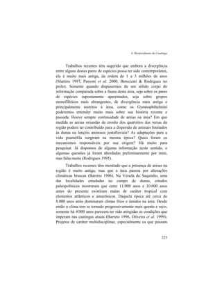 4. Herpetofauna da Caatinga
225
Trabalhos recentes têm sugerido que embora a divergência
entre alguns destes pares de espécies possa ter sido contemporânea,
ela é muito mais antiga, da ordem de 1 a 3 milhões de anos
(Martins 1997, Passoni et al. 2000, Benozzati & Rodrigues no
prelo). Somente quando dispusermos de um sólido corpo de
informação comparada sobre a fauna desta área, seja sobre os pares
de espécies supostamente aparentados, seja sobre grupos
monofiléticos mais abrangentes, de divergência mais antiga e
principalmente restritos à área, como os Gymnophthalmini
poderemos entender muito mais sobre sua história recente e
passada. Houve sempre continuidade de areias na área? Em que
medida as areias oriundas da erosão dos quartzitos das serras da
região podem ter contribuído para a dispersão de animais limitados
às dunas ou lençóis arenosos justafluviais? As adaptações para a
vida psamófila surgiram na mesma época? Quais foram os
mecanismos responsáveis por sua origem? Há muito para
pesquisar. Já dispomos de alguma informação neste sentido, e
algumas questões já foram abordadas preliminarmente por mim,
mas falta muito (Rodrigues 1995).
Trabalhos recentes têm mostrado que a presença de areias na
região é muito antiga, mas que a área passou por alterações
climáticas bruscas (Barreto 1996). Na Vereda do Saquinho, uma
das localidades estudadas no campo de dunas, estudos
paleopolínicos mostraram que entre 11.000 anos e 10.600 anos
antes do presente existiram matas de caráter tropical com
elementos atlânticos e amazônicos. Daquela época até cerca de
8.000 anos atrás dominaram climas frios e úmidos na área. Desde
então o clima tem se tornado progressivamente mais quente e seco;
somente há 4.000 anos parecem ter sido atingidas as condições que
imperam nas caatingas atuais (Barreto 1996, Oliveira et al. 1999).
Projetos de caráter multidisciplinar, especialmente os que possam
 