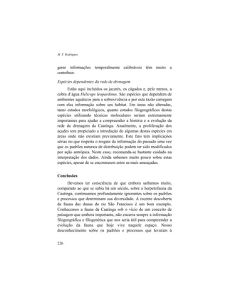M. T. Rodrigues
226
gerar informações temporalmente calibráveis têm muito a
contribuir.
Espécies dependentes da rede de drenagem
Estão aqui incluídos os jacarés, os cágados e, pelo menos, a
cobra d’água Helicops leopardinus. São espécies que dependem de
ambientes aquáticos para a sobrevivência e por esta razão carregam
com elas informação sobre seu habitat. Em áreas não alteradas,
tanto estudos morfológicos, quanto estudos filogeográficos destas
espécies utilizando técnicas moleculares seriam extremamente
importantes para ajudar a compreender a história e a evolução da
rede de drenagem da Caatinga. Atualmente, a proliferação dos
açudes tem propiciado a introdução de algumas destas espécies em
áreas onde não existiam previamente. Este fato tem implicações
sérias no que respeita o resgate da informação do passado uma vez
que os padrões naturais de distribuição podem ter sido modificados
por ação antrópica. Neste caso, recomenda-se bastante cuidado na
interpretação dos dados. Ainda sabemos muito pouco sobre estas
espécies, apesar de se encontrarem entre as mais ameaçadas.
Conclusões
Devemos ter consciência de que embora saibamos muito,
comparado ao que se sabia há um século, sobre a herpetofauna da
Caatinga, continuamos profundamente ignorantes sobre os padrões
e processos que determinam sua diversidade. A recente descoberta
da fauna das dunas do rio São Francisco é um bom exemplo.
Conhecemos a fauna da Caatinga sob o vício de um conceito de
paisagem que embora importante, não encerra sempre a informação
filogeográfica e filogenética que nos seria útil para compreender a
evolução da fauna que hoje vive naquele espaço. Nosso
desconhecimento sobre os padrões e processos que levaram à
 