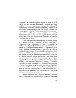 4. Herpetofauna da Caatinga
227
especiação e ao conseqüente enriquecimento da fauna são de tal
ordem que não podemos descredenciar nenhuma área como
candidata a abrigar endemismos, sem que disponhamos de
levantamentos adequados. Somente levantamentos intensivos em
escala local, complementados ainda por estudos filogeográficos
voltados para o estudo da variação genética, permitirão ajudar a
reconstruir a história das paisagens e detectar centros de
diferenciação ocultos, hoje camuflados pela aparente homoge-
neidade conferida pela personalidade fisiográfica da Caatinga
(Rodrigues et al. no prelo).
Apesar disto, a progressiva antropização dos habitats naturais
na Caatinga obriga-nos a delimitar as áreas ideais para a
conservação deste ecossistema. A figura 3, calcada no
conhecimento disponível, mostra as áreas prioritárias para a
conservação da herpetofauna na Caatinga. O mapa resulta de um
esforço conjunto realizado durante o workshop de Petrolina
coordenado pelo Instituto Conservation International do Brasil.
Nele estão incluídas não apenas as áreas com espécies endêmicas
mas também aquelas que abrigam ambientes especiais encravados
na Caatinga, ou no seu entorno. Assegurando a preservação destas
áreas, estaremos conservando não apenas regiões já ameaçadas
com elevada diversidade herpetofaunística, mas também paisagens
ecotonais que abrigam comunidades, padrões e processos
evolutivos da maior importância. Seu estudo é crucial para que
possamos compreender um pouco mais da complexa história dos
ambientes que hoje dominam no nordeste semiárido. Somente
tendo por base uma cobertura geográfica mais abrangente da área e
um conhecimento sistemático mais refinado, descobriremos novas
áreas cuja conservação se faz necessária.
Finalizo, lembrando que o nordeste brasileiro é uma das
regiões do país que reúne parcela considerável de nossa diversidade
 