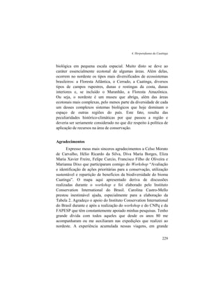 4. Herpetofauna da Caatinga
229
biológica em pequena escala espacial. Muito disto se deve ao
caráter essencialmente ecotonal de algumas áreas. Além delas,
ocorrem no nordeste os tipos mais diversificados de ecossistemas
brasileiros: a Floresta Atlântica, o Cerrado, a Caatinga, diversos
tipos de campos rupestres, dunas e restingas da costa, dunas
interiores e, se incluído o Maranhão, a Floresta Amazônica.
Ou seja, o nordeste é um museu que abriga, além das áreas
ecotonais mais complexas, pelo menos parte da diversidade de cada
um desses complexos sistemas biológicos que hoje dominam o
espaço de outras regiões do país. Este fato, resulta das
peculiaridades histórico-climáticas por que passou a região e
deveria ser seriamente considerado no que diz respeito à política de
aplicação de recursos na área de conservação.
Agradecimentos
Expresso meus mais sinceros agradecimentos a Celso Morato
de Carvalho, Hélio Ricardo da Silva, Diva Maria Borges, Eliza
Maria Xavier Freire, Felipe Curcio, Francisco Filho de Oliveira e
Marianna Dixo que participaram comigo do Workshop “Avaliação
e identificação de ações prioritárias para a conservação, utilização
sustentável e repartição de benefícios da biodiversidade do bioma
Caatinga”. O mapa aqui apresentado deriva de discussões
realizadas durante o workshop e foi elaborado pelo Instituto
Conservation International do Brasil. Carolina Castro-Mello
prestou inestimável ajuda, especialmente para a elaboração da
Tabela 2. Agradeço o apoio do Instituto Conservation International
do Brasil durante e após a realização do workshop e do CNPq e da
FAPESP que têm constantemente apoiado minhas pesquisas. Tenho
grande dívida com todos aqueles que desde os anos 80 me
acompanharam ou me auxiliaram nas expedições que realizei ao
nordeste. A experiência acumulada nessas viagens, em grande
 