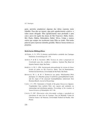 M. T. Rodrigues
230
parte, permitiu amadurecer algumas das idéias expostas neste
trabalho. Para não ser injusto, opto pelo agradecimento coletivo: a
todos muito obrigado. Meu agradecimento mais profundo é para
com o povo da região das dunas do São Francisco. Dube, Junior,
Bel, Paulo, Odália, Rubendário, Bebel, Sílvio, Felipa e muitos
outros que sempre me receberam como filho ou irmão. Não tenho
palavras para expressar tamanha gratidão. Marcos Sousa montou as
pranchas.
Referências Bibliográficas
AB’SÁBER, A. N. 1974. O domínio morfoclimático semiárido das Caatingas
brasileiras. Geomorfologia 43: 1-39.
AURÍCIO, P. & M. G. SALOMÃO. 2002. Técnicas de coleta e preparação de
Vertebrados para fins científicos e didáticos. Instituto Pau Brasil de
História Natural, Arujá, São Paulo.
BARRETO, A. M. F., 1996. Interpretação paleoambiental do sistema de dunas
fixadas do médio rio São Francisco, Bahia. Tese de Doutoramento,
Instituto de Geociências, Universidade de São Paulo, São Paulo.
BENOZZATI, M. L. & M. T. RODRIGUES (no prelo). Mitochondrial DNA
phylogeny of a Brazilian group of eyelid-less gymnophthalmid lizards,
and the origin of the unisexual Gymnophthalmus underwoodi from
Roraima (Brazil). Journal of Herpetology.
CADLE, J. E. 1991. Systematics of lizards of the genus Stenocercus (Iguania:
Tropiduridae) from northern Perú: new species and comments on
relationships and distribution patterns. Proceedings of the Academy of
Natural Sciences of Philadelphia 143: 1-96.
CASCON, P. 1987. Observações sobre diversidade, ecologia e reprodução na
anurofauna de uma área de Caatinga. Tese de Mestrado. Centro de
Ciências Exatas e da Natureza, Universidade Ferderal da Paraíba, João
Pessoa.
 