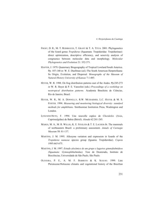 4. Herpetofauna da Caatinga
231
FROST, D. R., M. T. RODRIGUES, T. GRANT & T. A. TITUS. 2001. Phylogenetics
of the lizard genus Tropidurus (Squamata: Tropiduridae: Tropidurinae):
direct optimization, descriptive efficiency, and sensivity analysis of
congruence between molecular data and morphology. Molecular
Phylogenetics and Evolution 21: 352-371.
HAFFER, J. 1979. Quaternary Biogeography of Tropical Lowland South America.
Pp. 107-140 in: W. E. Duellman (ed.) The South American Herpetofauna:
Its Origin, Evolution, and Dispersal. Monographs of the Museum of
Natural History University of Kansas 7:1-485.
HEYER, W. R. 1988. On frog distribution patterns east of the Andes. Pp.245-273
in W. R. Heyer & P. E. Vanzolini (eds.) Proceedings of a workshop on
neotropical distribution patterns. Academia Brasileira de Ciências,
Rio de Janeiro, Brasil.
HEYER, W. R., M. A. DONNELLY, R.W. MCDIARMID, L.C. HAYEK & M. S.
FOSTER. 1994. Measuring and monitoring biological diversity: standard
methods for amphibians. Smithsonian Institution Press, Washington and
London.
LENCIONI-NETO, F. 1994. Une nouvelle espéce de Chordeiles (Aves,
Caprimulgidae) de Bahia (Brésil). Alauda 62:241-245.
MARES, M. A., M. R. WILLIG, K. E. STEILEIN & T. E. LACHER-JR. The mammals
of northeastern Brazil: a preliminary assessment. Annals of Carnegie
Museum 50: 81-137.
MARTINS, J. M. 1995. Allozyme variation and expression in lizards of the
Tropidurus nanuzae species group (Iguania: Tropiduridae). Copeia
1995:665-675.
MARTINS, J. M. 1997. Estudo alozímico de um grupo e lagartos gimnoftalmídeos
(Squamata: Gymnophthalmidae). Tese de Doutorado, Instituto de
Biociências, Universidade de São Paulo, São Paulo.
OLIVEIRA, P. E., A. M. F. BARRETO & K. SUGUIO. 1999. Late
Pleistocene/Holocene climatic and vegetational history of the Brazilian
 