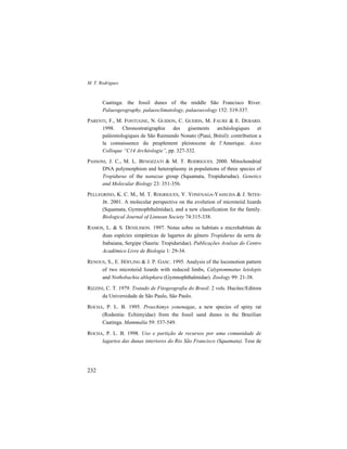 M. T. Rodrigues
232
Caatinga: the fossil dunes of the middle São Francisco River.
Palaeogeography, palaeoclimatology, palaeoecology 152: 319-337.
PARENTI, F., M. FONTUGNE, N. GUIDON, C. GUERIN, M. FAURE & E. DEBARD.
1998. Chronostratigraphie des gisements archéologiques et
paléontologiques de São Raimundo Nonato (Piauí, Brésil): contribution a
la connaissence du peuplement pleistocene de l’Amerique. Actes
Colloque “C14 Archéologie”, pp. 327-332.
PASSONI, J. C., M. L. BENOZZATI & M. T. RODRIGUES. 2000. Mitochondrial
DNA polymorphism and heteroplasmy in populations of three species of
Tropidurus of the nanuzae group (Squamata, Tropidurudae). Genetics
and Molecular Biology 23: 351-356.
PELLEGRINO, K. C. M., M. T. ROGRIGUES, Y. YONENAGA-YASSUDA & J. SITES-
JR. 2001. A molecular perspective on the evolution of microteiid lizards
(Squamata, Gymnophthalmidae), and a new classification for the family.
Biological Journal of Linnean Society 74:315-338.
RAMOS, L. & S. DENILSSON. 1997. Notas sobre os habitats e microhabitats de
duas espécies simpátricas de lagartos do gênero Tropidurus da serra de
Itabaiana, Sergipe (Sauria: Tropiduridae). Publicações Avulsas do Centro
Acadêmico Livre de Biologia 1: 29-34.
RENOUS, S., E. HÖFLING & J. P. GASC. 1995. Analysis of the locomotion pattern
of two microteiid lizards with reduced limbs, Calyptommatus leiolepis
and Nothobachia ablephara (Gymnophthalmidae). Zoology 99: 21-38.
RIZZINI, C. T. 1979. Tratado de Fitogeografia do Brasil. 2 vols. Hucitec/Editora
da Universidade de São Paulo, São Paulo.
ROCHA, P. L. B. 1995. Proechimys yonenagae, a new species of spiny rat
(Rodentia: Echimyidae) from the fossil sand dunes in the Brazilian
Caatinga. Mammalia 59: 537-549.
ROCHA, P. L. B. 1998. Uso e partição de recursos por uma comunidade de
lagartos das dunas interiores do Rio São Francisco (Squamata). Tese de
 
