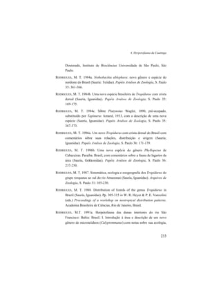 4. Herpetofauna da Caatinga
233
Doutorado, Instituto de Biociências Universidade de São Paulo, São
Paulo.
RODRIGUES, M. T. 1984a. Nothobachia ablephara: novo gênero e espécie do
nordeste do Brasil (Sauria: Teiidae). Papéis Avulsos de Zoologia, S. Paulo
35: 361-366.
RODRIGUES, M. T. 1984b. Uma nova espécie brasileira de Tropidurus com crista
dorsal (Sauria, Iguanidae). Papéis Avulsos de Zoologia, S. Paulo 35:
169-175.
RODRIGUES, M. T. 1984c. Sôbre Platynotus Wagler, 1890, pré-ocupado,
substituido por Tapinurus Amaral, 1933, com a descrição de uma nova
espécie (Sauria, Iguanidae). Papéis Avulsos de Zoologia, S. Paulo 35:
367-373.
RODRIGUES, M. T. 1986a. Um novo Tropidurus com crista dorsal do Brasil com
comentários sôbre suas relações, distribuição e origem (Sauria;
Iguanidae). Papéis Avulsos de Zoologia, S. Paulo 36: 171-179.
RODRIGUES, M. T. 1986b. Uma nova espécie do gênero Phyllopezus de
Cabaceiras: Paraiba: Brasil, com comentários sobre a fauna de lagartos da
área (Sauria, Gekkonidae). Papéis Avulsos de Zoologia, S. Paulo 36:
237-250.
RODRIGUES, M. T. 1987. Sistemática, ecologia e zoogeografia dos Tropidurus do
grupo torquatus ao sul do rio Amazonas (Sauria, Iguanidae). Arquivos de
Zoologia, S. Paulo 31: 105-230.
RODRIGUES, M. T. 1988. Distribution of lizards of the genus Tropidurus in
Brazil (Sauria, Iguanidae). Pp. 305-315 in W. R. Heyer & P. E. Vanzolini
(eds.) Proceedings of a workshop on neotropical distribution patterns.
Academia Brasileira de Ciências, Rio de Janeiro, Brasil.
RODRIGUES, M.T. 1991a. Herpetofauna das dunas interiores do rio São
Francisco: Bahia: Brasil. I. Introdução à área e descrição de um novo
gênero de microteiideos (Calyptommatus) com notas sobre sua ecologia,
 