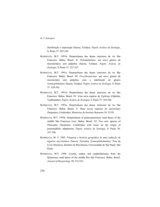 M. T. Rodrigues
234
distribuição e especiação (Sauria, Teiidae). Papéis Avulsos de Zoologia,
S. Paulo 37: 285-320.
RODRIGUES, M.T. 1991b. Herpetofauna das dunas interiores do rio São
Francisco: Bahia: Brasil. II. Psilophthalmus: um novo gênero de
microteiideos sem pálpebra (Sauria, Teiidae). Papéis Avulsos de
Zoologia, S. Paulo 37: 321-327.
RODRIGUES, M.T. 1991c. Herpetofauna das dunas interiores do rio São
Francisco: Bahia: Brasil. III. Procellosaurinus: um novo gênero de
microteiideo sem pálpebra, com a redefinição do gênero
Gymnophthalmus (Sauria, Teiidae). Papéis Avulsos de Zoologia, S. Paulo
37: 329-342.
RODRIGUES, M.T. 1991d. Herpetofauna das dunas interiores do rio São
Francisco: Bahia: Brasil. IV. Uma nova espécie de Typhlops (Ophidia,
Typhlopidae). Papéis Avulsos de Zoologia, S. Paulo 37: 343-346.
RODRIGUES, M.T. 1993a. Herpetofauna das dunas interiores do rio São
Francisco: Bahia: Brasil. V. Duas novas espécies de Apostolepis
(Serpentes, Colubridae). Memórias do Instituto Butantan 54: 53-59.
RODRIGUES, M.T. 1993b. Herpetofauna of palaeoquaternary sand dunes of the
middle São Francisco river: Bahia: Brazil. VI. Two new species of
Phimophis (Serpentes: Colubridae) with notes on the origin of
psammophilic adaptations. Papéis Avulsos de Zoologia, S. Paulo 38:
187-198.
RODRIGUES, M. T. 1995. Filogenia e história geográfica de uma radiação de
lagartos microteideos (Sauria, Teiioidea, Gymnophthalmidae). Tese de
Livre Docência, Instituto de Biociências, Universidade de São Paulo, São
Paulo.
RODRIGUES, M.T. 1996. Lizards, snakes and amphisbaenians from the
Quaternary sand dunes of the middle Rio São Francisco: Bahia: Brazil.
Journal of Herpetology 30: 513-523.
 