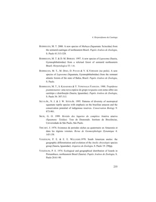 4. Herpetofauna da Caatinga
235
RODRIGUES, M. T. 2000. A new species of Mabuya (Squamata: Scincidae) from
the semiarid caatingas of northeastern Brazil. Papéis Avulsos de Zoologia,
S. Paulo 41:313-328.
RODRIGUES, M. T. & D. M. BORGES. 1997. A new species of Leposoma (Sauria,
Gymnophthalmidae) from a relictual forest of semiarid northeastern
Brazil. Herpetologica 53: 1-6.
RODRIGUES, M. T., M. DIXO, D. PAVAN & V. K.VERDADE (no prelo). A new
species of Leposoma (Squamata, Gymnophthalmidae) from the remnant
atlantic forests of the state of Bahia, Brazil. Papéis Avulsos de Zoologia,
S. Paulo.
RODRIGUES, M. T., S. KASAHARA & Y. YONENAGA-YASSUDA. 1988. Tropidurus
psammonastes: uma nova espécie do grupo torquatus com notas sôbre seu
cariótipo e distribuição (Sauria, Iguanidae). Papéis Avulsos de Zoologia,
S. Paulo 36: 307-313.
SILVA-JR., N. J. & J. W. SITES-JR. 1995. Patterns of diversity of neotropical
squamate reptile species with emphasis on the brazilian amazon and the
conservation potential of indigenous reserves. Conservation Biology 9:
873-901.
SKUK, G. O. 1999. Revisão dos lagartos do complexo Ameiva ameiva
(Squamata: Teiidae). Tese de Doutorado. Instituto de Biociências,
Universidade de São Paulo, São Paulo.
TRICART, J. 1974. Existence de periodes sèches au quaternaire en Amazonie et
dans les régions voisines. Revue de Geomorphologie Dynamique 4:
145-158.
VANZOLINI, P. E. & E. E. WILLIAMS.1970. South American anoles: the
geographic differentiation and evolution of the Anolis chrysolepis species
group (Sauria, Iguanidae). Arquivos de Zoologia, S. Paulo 19: 298pp.
VANZOLINI, P. E. 1974. Ecological and geographical distribution of lizards in
Pernambuco, northeastern Brasil (Sauria). Papéis Avulsos de Zoologia, S.
Paulo 28:61-90.
 