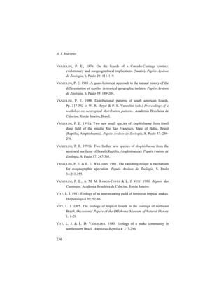 M. T. Rodrigues
236
VANZOLINI, P. E., 1976. On the lizards of a Cerrado-Caatinga contact:
evolutionary and zoogeographical implications (Sauria). Papéis Avulsos
de Zoologia, S. Paulo 29: 111-119.
VANZOLINI, P. E. 1981. A quasi-historical approach to the natural history of the
differentiation of reptiles in tropical geographic isolates. Papéis Avulsos
de Zoologia, S. Paulo 39: 189-204.
VANZOLINI, P. E. 1988. Distributional patterns of south american lizards.
Pp. 317-342 in W. R. Heyer & P. E. Vanzolini (eds.) Proceedings of a
workshop on neotropical distribution patterns. Academia Brasileira de
Ciências, Rio de Janeiro, Brasil.
VANZOLINI, P. E. 1991a. Two new small species of Amphisbaena from fossil
dune field of the middle Rio São Francisco, State of Bahia, Brasil
(Reptilia, Amphisbaenia). Papéis Avulsos de Zoologia, S. Paulo 37: 259-
276.
VANZOLINI, P. E. 1991b. Two further new species of Amphisbaena from the
semi-arid northeast of Brasil (Reptilia, Amphisbaenia). Papéis Avulsos de
Zoologia, S. Paulo 37: 247-361.
VANZOLINI, P. E. & E. E. WILLIAMS. 1981. The vanishing refuge: a mechanism
for ecogeographic speciation. Papéis Avulsos de Zoologia, S. Paulo
34:251-255.
VANZOLINI, P. E., A. M. M. RAMOS-COSTA & L. J. VITT. 1980. Répteis das
Caatingas. Academia Brasileira de Ciências, Rio de Janeiro.
VITT, L. J. 1983. Ecology of na anuran-eating guild of terrestrial tropical snakes.
Herpetologica 39: 52-66.
VITT, L. J. 1995. The ecology of tropical lizards in the caatinga of northeast
Brazil. Occasional Papers of the Oklahoma Museum of Natural History
1: 1-29.
VITT, L. J. & L. D. VANGILDER. 1983. Ecology of a snake community in
northeastern Brazil. Amphibia-Reptilia 4: 273-296.
 