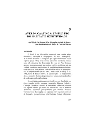 5. Aves da Caatinga
237
5
AVES DA CAATINGA: STATUS, USO
DO HABITAT E SENSITIVIDADE
José Maria Cardoso da Silva, Manuella Andrade de Souza,
Ana Gabriela Delgado Bieber & Caio José Carlos
Introdução
O Brasil é um laboratório fenomenal para estudos sobre
sistemática, evolução e biogeografia de aves neotropicais.
A avifauna brasileira é composta por aproximadamente 1.700
espécies (Sick 1997). Este número representa, entretanto, apenas
uma sub-estimativa da diversidade de aves no País. Estudos
recentes têm demonstrado que muitas espécies politípicas são na
verdade compostas por conjuntos de populações bastante distintos,
cada qual com suas próprias características únicas de plumagem,
voz e comportamento (Willis 1988, Prum 1994, Whitney et al.
1995, Silva & Straube 1996). A identificação e o mapeamento
desses conjuntos distintos de populações é um dos maiores desafios
da moderna ornitologia brasileira.
A maioria das espécies de aves brasileiras está distribuída em
cinco grandes regiões naturais: Amazônia, Floresta Atlântica,
Caatinga, Cerrado e Pantanal. A Amazônia e a Floresta Atlântica
são regiões naturais que estão (ou estavam no caso da Floresta
Atlântica!) recobertas principalmente por extensas florestas
tropicais. Essas duas regiões são separadas entre si por um corredor
de formações abertas formado pela Caatinga, Cerrado e Pantanal.
 