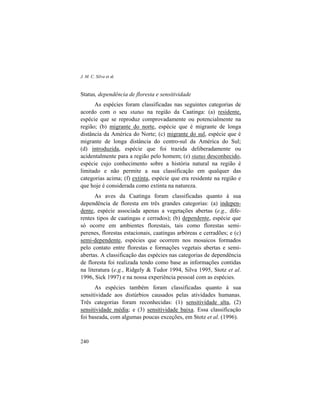 J. M. C. Silva et al.
240
Status, dependência de floresta e sensitividade
As espécies foram classificadas nas seguintes categorias de
acordo com o seu status na região da Caatinga: (a) residente,
espécie que se reproduz comprovadamente ou potencialmente na
região; (b) migrante do norte, espécie que é migrante de longa
distância da América do Norte; (c) migrante do sul, espécie que é
migrante de longa distância do centro-sul da América do Sul;
(d) introduzida, espécie que foi trazida deliberadamente ou
acidentalmente para a região pelo homem; (e) status desconhecido,
espécie cujo conhecimento sobre a história natural na região é
limitado e não permite a sua classificação em qualquer das
categorias acima; (f) extinta, espécie que era residente na região e
que hoje é considerada como extinta na natureza.
As aves da Caatinga foram classificadas quanto à sua
dependência de floresta em três grandes categorias: (a) indepen-
dente, espécie associada apenas a vegetações abertas (e.g., dife-
rentes tipos de caatingas e cerrados); (b) dependente, espécie que
só ocorre em ambientes florestais, tais como florestas semi-
perenes, florestas estacionais, caatingas arbóreas e cerradões; e (c)
semi-dependente, espécies que ocorrem nos mosaicos formados
pelo contato entre florestas e formações vegetais abertas e semi-
abertas. A classificação das espécies nas categorias de dependência
de floresta foi realizada tendo como base as informações contidas
na literatura (e.g., Ridgely & Tudor 1994, Silva 1995, Stotz et al.
1996, Sick 1997) e na nossa experiência pessoal com as espécies.
As espécies também foram classificadas quanto à sua
sensitividade aos distúrbios causados pelas atividades humanas.
Três categorias foram reconhecidas: (1) sensitividade alta, (2)
sensitividade média; e (3) sensitividade baixa. Essa classificação
foi baseada, com algumas poucas exceções, em Stotz et al. (1996).
 