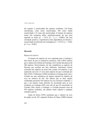 J. M. C. Silva et al.
242
diz respeito à sensitividade das espécies residentes, 218 foram
classificadas como baixa sensitividade, 204 como média
sensitividade e 47 como alta sensitividade. O número de espécies
nestas três categorias difere significativamente do que seria
esperado ao acaso (χ2
= 115,3, gl = 2, p < 0,0001). Há uma
correlação positiva e significativa entre dependência de floresta e
sensitividade (Coeficiente de Contingência C = 0,3753, χ2
= 76,86,
gl = 4, p = 0,001).
Discussão
Riqueza de espécies
O número de espécies de aves registrado para a Caatinga é
bem maior do que as estimativas anteriores. Sick (1965) estimou
que a riqueza da avifauna da Caatinga e do Cerrado não passava de
200 espécies. Possivelmente, ele não contabilizou as espécies de
florestas que existiam nos dois ambientes. Entretanto, mesmo
excluindo tais espécies de nossa lista, restam 310 espécies, o que
representa cerca de 1,5 vezes mais espécies do que o estimado por
Sick (1965). Vuilleumier (1988) considerou a Caatinga junto com o
Cerrado em suas estimativas de riqueza regional de espécies de
aves na América do Sul. Ele indicou que as duas regiões
combinadas possuíam 454 espécies de aves terrestres residentes, o
que é um número muito próximo do encontrado para as aves
residentes na Caatinga (469), mas não do que foi encontrado no
Cerrado (760). Juntos, a Caatinga e o Cerrado possuem cerca de
839 espécies residentes, um número muito superior a qualquer
estimativa prévia.
Souto & Hazin (1995) estimaram que o número de aves
da região era de 338, enquanto Pacheco & Bauer (2000) listaram
 
