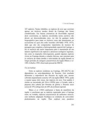 5. Aves da Caatinga
243
347 espécies. Nestes trabalhos, as espécies de aves que ocorriam
apenas em enclaves úmidos dentro da Caatinga não foram
contabilizadas. Em futuras estimativas de diversidade regional
deste ecossistema, as espécies encontradas nestes enclaves não
devem ser desconsideradas, pois: (a) não há qualquer razão
biogeográfica para tratar os enclaves como não pertencentes ao
ecossistema no qual eles estão inseridos (Ab’Sáber 1970, 1977),
dado que eles são componentes importantes do mosaico de
paisagens que compõem a heterogeneidade espacial da Caatinga; e
(b) os enclaves são muito importantes para a manutenção de um
número significativo de espécies e processos ecológicos regionais,
tais como as migrações intra-regionais, quando algumas espécies
vivem na Caatinga durante a estação chuvosa, mas retornam para
os enclaves de matas úmidas e semi-úmidas da região durante os
longos períodos de estiagem característicos da região (Mares et al.
1985, Ceballos 1995, observação pessoal de JMCS).
Uso do habitat
Entre as espécies residentes na Caatinga, 284 (60,5%) são
dependentes ou semi-dependentes de florestas. Este resultado
demonstra a importância das florestas da região que, mesmo
cobrindo originalmente somente 14% da região (IBGE 1993), ajuda
a manter quase dois terços das espécies de aves. Este padrão é
similar ao encontrado por Silva (1995b) para o Cerrado, onde a
pequena área coberta por florestas de galeria e florestas secas
(cerca de 10%) abriga mais de 60% da avifauna regional.
Mares et al. (1985) analisaram a fauna de mamíferos da
região e concluíram que as espécies registradas para a Caatinga
eram, na verdade, espécies características de ambientes mésicos,
com nenhuma adaptação fisiológica às condições de semi-aridez
predominantes na região. Para explicar este paradoxo
 