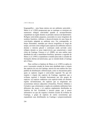 J. M. C. Silva et al.
244
biogeográfico - uma fauna mésica em um ambiente semi-árido -
Mares et al. (1985) propuseram que as caatingas se retraíram em
numerosos refúgios semi-áridos quando as savanas/florestas
expandiram na região durante os períodos mésicos do Quaternário.
Refúgios semi-áridos pequenos, associados às secas irregulares do
nordeste brasileiro, inibiram o desenvolvimento de uma fauna de
verte-brados adaptada ao ambiente seco. Em contrapartida, os
brejos florestados, mantidos por chuvas orográficas ao longo do
tempo, serviram como refúgios para espécies de ambientes mésicos
durante o máximo glacial e continuam ainda servindo como
refúgios durante as secas imprevisíveis que caracterizam o atual
clima da Caatinga. Fonseca et al. (2000), em uma análise mais
detalhada de toda a mastofauna brasileira, apoiaram a sugestão de
Mares et al. (1985) e expandiram o modelo para todo o corredor de
formações abertas sul-americanas, que se estende desde a Caatinga
até o Chaco.
Para verificar se hipótese de Mares et al. (1985) se aplica às
aves é necessário estudar de forma mais detalhada tanto a origem
das espécies de aves da Caatinga, através de uma análise dos seus
padrões de distribuição e diferenciação, como os mecanismos pelos
quais as espécies reagem à semi-aridez regional. No que diz
respeito à origem das espécies da Caatinga, sugerimos que a
avifauna regional é formada basicamente por três grupos de
espécies: (a) espécies endêmicas com espécies-irmãs em distintas
regiões sul-americanas; (b) espécies que se originaram nos
ecossistemas mésicos adjacentes (Amazônia, Floresta Atlântica e
Cerrado) e que colonizaram a região em condições ambientais bem
diferentes das atuais; e (c) espécies amplamente distribuídas na
América do Sul. Excluindo o terceiro grupo, que é pouco
informativo no que diz respeito à história recente da avifauna da
Caatinga, o grupo de espécies de outros ecossistemas que
expandiram suas distribuições na Caatinga é proporcionalmente
 