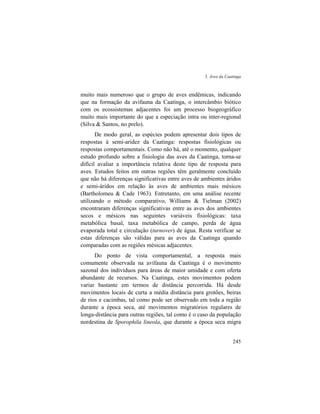 5. Aves da Caatinga
245
muito mais numeroso que o grupo de aves endêmicas, indicando
que na formação da avifauna da Caatinga, o intercâmbio biótico
com os ecossistemas adjacentes foi um processo biogeográfico
muito mais importante do que a especiação intra ou inter-regional
(Silva & Santos, no prelo).
De modo geral, as espécies podem apresentar dois tipos de
respostas à semi-aridez da Caatinga: respostas fisiológicas ou
respostas comportamentais. Como não há, até o momento, qualquer
estudo profundo sobre a fisiologia das aves da Caatinga, torna-se
difícil avaliar a importância relativa deste tipo de resposta para
aves. Estudos feitos em outras regiões têm geralmente concluído
que não há diferenças significativas entre aves de ambientes áridos
e semi-áridos em relação às aves de ambientes mais mésicos
(Bartholomeu & Cade 1963). Entretanto, em uma análise recente
utilizando o método comparativo, Williams & Tielman (2002)
encontraram diferenças significativas entre as aves dos ambientes
secos e mésicos nas seguintes variáveis fisiológicas: taxa
metabólica basal, taxa metabólica de campo, perda de água
evaporada total e circulação (turnover) de água. Resta verificar se
estas diferenças são válidas para as aves da Caatinga quando
comparadas com as regiões mésicas adjacentes.
Do ponto de vista comportamental, a resposta mais
comumente observada na avifauna da Caatinga é o movimento
sazonal dos indivíduos para áreas de maior umidade e com oferta
abundante de recursos. Na Caatinga, estes movimentos podem
variar bastante em termos de distância percorrida. Há desde
movimentos locais de curta a média distância para grotões, beiras
de rios e cacimbas, tal como pode ser observado em toda a região
durante a época seca, até movimentos migratórios regulares de
longa-distância para outras regiões, tal como é o caso da população
nordestina de Sporophila lineola, que durante a época seca migra
 