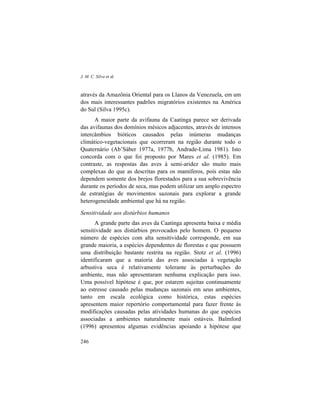 J. M. C. Silva et al.
246
através da Amazônia Oriental para os Llanos da Venezuela, em um
dos mais interessantes padrões migratórios existentes na América
do Sul (Silva 1995c).
A maior parte da avifauna da Caatinga parece ser derivada
das avifaunas dos domínios mésicos adjacentes, através de intensos
intercâmbios bióticos causados pelas inúmeras mudanças
climático-vegetacionais que ocorreram na região durante todo o
Quaternário (Ab’Sáber 1977a, 1977b, Andrade-Lima 1981). Isto
concorda com o que foi proposto por Mares et al. (1985). Em
contraste, as respostas das aves à semi-aridez são muito mais
complexas do que as descritas para os mamíferos, pois estas não
dependem somente dos brejos florestados para a sua sobrevivência
durante os períodos de seca, mas podem utilizar um amplo espectro
de estratégias de movimentos sazonais para explorar a grande
heterogeneidade ambiental que há na região.
Sensitividade aos distúrbios humanos
A grande parte das aves da Caatinga apresenta baixa e média
sensitividade aos distúrbios provocados pelo homem. O pequeno
número de espécies com alta sensitividade corresponde, em sua
grande maioria, a espécies dependentes de florestas e que possuem
uma distribuição bastante restrita na região. Stotz et al. (1996)
identificaram que a maioria das aves associadas à vegetação
arbustiva seca é relativamente tolerante às perturbações do
ambiente, mas não apresentaram nenhuma explicação para isso.
Uma possível hipótese é que, por estarem sujeitas continuamente
ao estresse causado pelas mudanças sazonais em seus ambientes,
tanto em escala ecológica como histórica, estas espécies
apresentem maior repertório comportamental para fazer frente às
modificações causadas pelas atividades humanas do que espécies
associadas a ambientes naturalmente mais estáveis. Balmford
(1996) apresentou algumas evidências apoiando a hipótese que
 