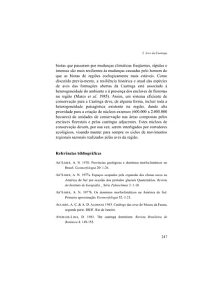 5. Aves da Caatinga
247
biotas que passaram por mudanças climáticas freqüentes, rápidas e
intensas são mais resilientes às mudanças causadas pelo homem do
que as biotas de regiões ecologicamente mais estáveis. Como
discutido previa-mente, a resiliência histórica e atual das espécies
de aves das formações abertas da Caatinga está associada à
heterogeneidade do ambiente e à presença dos enclaves de florestas
na região (Mares et al. 1985). Assim, um sistema eficiente de
conservação para a Caatinga deve, de alguma forma, incluir toda a
heterogeneidade paisagística existente na região, dando alta
prioridade para a criação de núcleos extensos (600.000 a 2.000.000
hectares) de unidades de conservação nas áreas compostas pelos
enclaves florestais e pelas caatingas adjacentes. Estes núcleos de
conservação devem, por sua vez, serem interligados por corredores
ecológicos, visando manter para sempre os ciclos de movimentos
regionais sazonais realizados pelas aves da região.
Referências bibliográficas
AB’SÁBER, A. N. 1970. Províncias geológicas e domínios morfoclimáticos no
Brasil. Geomorfologia 20: 1-26.
AB’SÁBER, A. N. 1977a. Espaços ocupados pela expansão dos climas secos na
América do Sul por ocasião dos períodos glaciais Quaternários. Revista
do Instituto de Geografia _ Série Paleoclimas 3: 1-18.
AB’SÁBER, A. N. 1977b. Os domínios morfoclimáticos na América do Sul.
Primeira aproximação. Geomorfologia 52: 1-21.
AGUIRRE, A. C. & A. D. ALDRIGHI 1983. Catálogo das aves do Museu da Fauna,
segunda parte. IBDF, Rio de Janeiro.
ANDRADE-LIMA, D. 1981. The caatinga dominium. Revista Brasileira de
Botânica 4: 149-153.
 