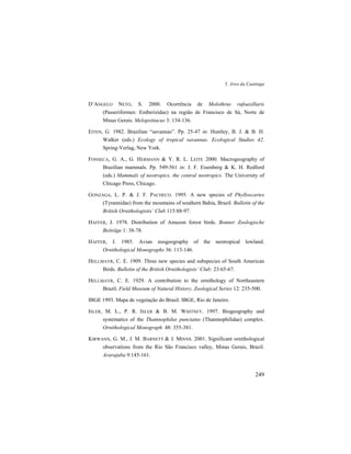 5. Aves da Caatinga
249
D’ANGELO NETO, S. 2000. Ocorrência de Molothrus rufoaxillaris
(Passeriformes: Emberizidae) na região de Francisco de Sá, Norte de
Minas Gerais. Melopsittacus 3: 134-136.
EITEN, G. 1982. Brazilian “savannas”. Pp. 25-47 in: Huntley, B. J. & B. H.
Walker (eds.) Ecology of tropical savannas. Ecological Studies 42.
Spring-Verlag, New York.
FONSECA, G. A., G. HERMANN & Y. R. L. LEITE 2000. Macrogeography of
Brazilian mammals. Pp. 549-561 in: J. F. Eisenberg & K. H. Redford
(eds.) Mammals of neotropics, the central neotropics. The University of
Chicago Press, Chicago.
GONZAGA, L. P. & J. F. PACHECO. 1995. A new species of Phylloscartes
(Tyrannidae) from the mountains of southern Bahia, Brazil. Bulletin of the
British Ornithologistis’ Club 115:88-97.
HAFFER, J. 1978. Distribution of Amazon forest birds. Bonner Zoologische
Beiträge 1: 38-78.
HAFFER, J. 1985. Avian zoogeography of the neotropical lowland.
Ornithological Monographs 36: 113-146.
HELLMAYR, C. E. 1909. Three new species and subspecies of South American
Birds. Bulletin of the British Ornithologists’ Club: 23:65-67.
HELLMAYR, C. E. 1929. A contribution to the ornithology of Northeastern
Brazil. Field Museum of Natural History, Zoological Series 12: 235-500.
IBGE 1993. Mapa de vegetação do Brasil. IBGE, Rio de Janeiro.
ISLER, M. L., P. R. ISLER & B. M. WHITNEY. 1997. Biogeography and
systematics of the Thamnophilus punctatus (Thamnophilidae) complex.
Ornithological Monograph. 48: 355-381.
KIRWANN, G. M., J. M. BARNETT & J. MINNS. 2001. Significant ornithological
observations from the Rio São Francisco valley, Minas Gerais, Brazil.
Ararajuba 9:145-161.
 