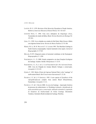 J. M. C. Silva et al.
250
LANYON, W. E. 1978. Revision of the Myiarchus flycatchers of South America.
Bulletin of American Museum of Natural History 161: 431-627.
LENCIONI NETO, F. 1996. Uma nova subespécie de Knipolegus (Aves,
Tyrannidae) do estado da Bahia, Brasil. Revista Brasileira de Biologia 56:
197-201.
LIMA, J. L. 1920. Aves coligidas nos estados de São Paulo, Mato Grosso e Bahia
com algumas formas novas. Revista do Museu Paulista 12: 91-106.
MARES, M. A., M. R. WILLIG & T. E. LACHER 1985. The Brazilian Caatinga in
South America zoogeography: tropical mammals in dry region. Journal of
Biogeography 12: 57-69.
MULLER, P.1973. Dispersal centers of terrestrial vertebrates in the Neotropical.
Biogeographica 2: 1-244.
NASCIMENTO, J. L. X. 2000. Estudo comparativo em duas Estações Ecológicas
da Caatinga: Aiuaba e Seridó. Melopsittacus 3: 12-35.
NASCIMENTO, J. L. X., I. DE L. S. DO NASCIMENTO & S. M. AZEVEDO-JÚNIOR.
2000. Aves da Chapada do Araripe (Brasil): biologia e conservação.
Ararajuba 8: 115-125.
OLMOS, F. 1993. Birds of Serra da Capivara National Park, in the “caatinga” of
north-eastern Brazil. Bird Conservation International 3: 21-36.
PACHECO, J. F. & L. P. GONZAGA. 1995. A new species of Synallaxis of the
ruficapilla/infuscata complex from eastern Brazil (Passeriformes,
Furnariidae). Ararajuba 3: 3-11.
PACHECO, J. F. & C. BAUER 2000. As aves da Caatinga - Apreciação histórica
do processo de conhecimento. in: Workshop Avaliação e identificação de
ações prioritárias para a conservação, utilização sustentável e repartição
de benefícios da biodiversidade do bioma Caatinga. Documento
Temático, Seminário Biodiversidade da Caatinga. Petrolina.
 