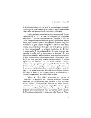 1. As Caatingas da América do Sul
9
do Brasil; e esfoliação métrica, cerca de um metro de profundidade
e explorando fissuras paralelas à superfície, produz grandes rochas
encontradas nas bases dos inselbergs e montes cristalinos.
A ação morfogenética da água corrente apresenta três formas
principais (Tricart 1961): a) em serras cristalinas com rochas nuas
abundantes: existe uma drenagem rápida e imediata da água da
chuva, com poucos efeitos mecânicos, porém, apresentando, na sua
maior parte, corrosão química; b) drenagem difusa ao longo dos
pedimentos: a água corrente transporta as partículas mais finas
(argila, silte, areia fina) e deixa para trás areia grossa, cascalho
e pedras caracterizando as extensas plataformas de detritos;
c) concentração de fluxos descendentes de águas correntes das
planícies inclinadas: onde se unem para cortar pequenos vales com
drenagem temporária. A hidrografia da região consiste em cursos
de água intermitentes sazonais com drenagem exorréica (Ab’Sáber
1974); nos anos mais secos, os rios nas áreas afetadas se tornam
esporádicos ou efêmeros. Tais rios fluem durante a estação
chuvosa, mas logo após desaparecem gradualmente. Durante esta
fase terminal anual, os rios parecem receber um resíduo alimentar
de um lençol freático cheio. Uma inversão hidrológica ocorre tão
logo as chuvas cessem, sendo responsável pelo desaparecimento
dos cursos de água: os rios retroalimentam os lençóis freáticos e
permanecem secos até a próxima estação chuvosa.
Cailleux & Tricart (1959) postularam que, durante o
Quaternário, as Caatingas não sofreram mudanças climáticas
acentuadas que afetaram outras áreas do Brasil. A única evidência
de uma flutuação pleistocênica foi fornecida por certas camadas
localizadas de seixos que parecem ser produtos de um regime
mais torrencial. Porém, há evidências indicando que o nordeste
do Brasil teve um clima muito mais seco durante certos períodos
do Quaternário, originando os campos de paleo-dunas de Xique-
 