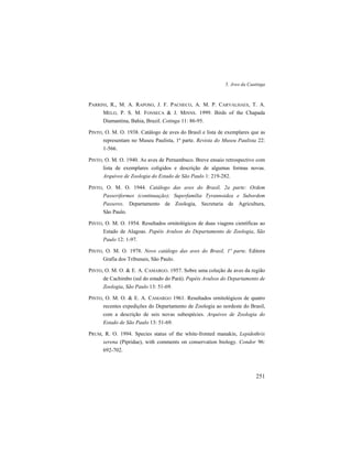 5. Aves da Caatinga
251
PARRINI, R., M. A. RAPOSO, J. F. PACHECO, A. M. P. CARVALHAES, T. A.
MELO, P. S. M. FONSECA & J. MINNS. 1999. Birds of the Chapada
Diamantina, Bahia, Brazil. Cotinga 11: 86-95.
PINTO, O. M. O. 1938. Catálogo de aves do Brasil e lista de exemplares que as
representam no Museu Paulista, 1ª parte. Revista do Museu Paulista 22:
1-566.
PINTO, O. M. O. 1940. As aves de Pernambuco. Breve ensaio retrospectivo com
lista de exemplares coligidos e descrição de algumas formas novas.
Arquivos de Zoologia do Estado de São Paulo 1: 219-282.
PINTO, O. M. O. 1944. Catálogo das aves do Brasil, 2a parte: Ordem
Passeriformes (continuação); Superfamília Tyrannoidea e Subordem
Passeres. Departamento de Zoologia, Secretaria de Agricultura,
São Paulo.
PINTO, O. M. O. 1954. Resultados ornitológicos de duas viagens científicas ao
Estado de Alagoas. Papéis Avulsos do Departamento de Zoologia, São
Paulo 12: 1-97.
PINTO, O. M. O. 1978. Novo catálogo das aves do Brasil, 1ª parte. Editora
Grafia dos Tribunais, São Paulo.
PINTO, O. M. O. & E. A. CAMARGO. 1957. Sobre uma coleção de aves da região
de Cachimbo (sul do estado do Pará). Papéis Avulsos do Departamento de
Zoologia, São Paulo 13: 51-69.
PINTO, O. M. O. & E. A. CAMARGO 1961. Resultados ornitológicos de quatro
recentes expedições do Departamento de Zoologia ao nordeste do Brasil,
com a descrição de seis novas subespécies. Arquivos de Zoologia do
Estado de São Paulo 13: 51-69.
PRUM, R. O. 1994. Species status of the white-fronted manakin, Lepidothrix
serena (Pipridae), with comments on conservation biology. Condor 96:
692-702.
 