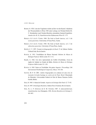 J. M. C. Silva et al.
252
REISER, O. 1926. Liste der Vogelarten welche auf der von der Kaiserl. Akademie
der Wissenschaften in Wien 1903 unter Leitung von Weiland Hofrat Dr.
F. Steindachner nach Nordost-Brasilien entsendeten Sammel-Expedition.
Annales des (K. K.) Naturhistorischen Hofmuseums Wien 43: 1-73.
RIDGELY, R. S. & G. TUDOR. 1994. The birds of South America, vol. I: the
oscine passerines. Unniversity of Texas Press, Austin.
RIDGELY, R. S. & G. TUDOR. 1994. The birds of South America, vol. 2: the
suboscines passerines. University of Texas Press, Austin.
RIZZINI, C. T. 1997. Tratado de fitogeografia do Brasil. 2ª ed. Editora Âmbito
Cultural Ltda, Rio de Janeiro.
RUSCHI, A. 1951. Trochilídeos do Museu Nacional. Boletim do Museu de
Biologia Professor Mello-Leitão 10: 1-111.
Ruschi, A. 1962. Um nôvo representante de Colibri (Trochilidae, Aves) da
região de Andaraí no Estado da Bahia. Boletim do Museu de Biologia
Professor Mello-Leitão 32: 1-24.
RUSCHI, A. 1963. Notes on Trochilidae: the genus Augastes. Proceedings 13th
International Ornithological Congressus, Ithaca: 141-146.
SANTOS, M. P. D. 2001. Análise biogeográfica da avifauna de uma área de
transição Cerrado-Caatinga no centro-sul do Piauí, Brasil. Dissertação
de Mestrado, Universidade Federal do Pará & Museu Paraense Emílio
Goeldi, Belém.
SICK, H. 1965. A fauna do Cerrado. Arquivos de Zoologia São Paulo 12: 71-93.
SICK, H. 1997. Ornitologia Brasileira. Editora Nova Fronteira, Rio de Janeiro.
SICK, H., L. P. GONZAGA & D. M. TEIXEIRA 1987. A arara-azul-de-Lear,
Anodorhynchus leari Bonaparte, 1856. Revista Brasileira de Zoologia 3:
441-463.
 