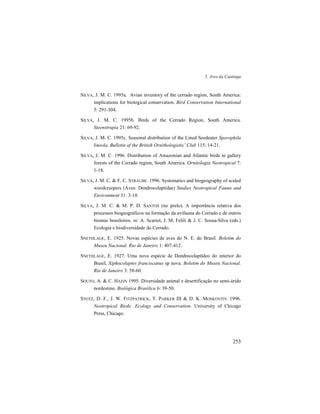 5. Aves da Caatinga
253
SILVA, J. M. C. 1995a. Avian inventory of the cerrado region, South America:
implications for biological conservation. Bird Conservation International
5: 291-304.
SILVA, J. M. C. 1995b. Birds of the Cerrado Region, South America.
Steenstrupia 21: 69-92.
SILVA, J. M. C. 1995c. Seasonal distribution of the Lined Seedeater Sporophila
lineola. Bulletin of the British Ornithologistis’ Club 115: 14-21.
SILVA, J. M. C. 1996. Distribution of Amazonian and Atlantic birds in gallery
forests of the Cerrado region, South America. Ornitologia Neotropical 7:
1-18.
SILVA, J. M. C. & F. C. STRAUBE. 1996. Systematics and biogeography of scaled
woodcreepers (Aves: Dendrocolaptidae) Studies Neotropical Fauna and
Environment 31: 3-10.
SILVA, J. M. C. & M. P. D. SANTOS (no prelo). A importância relativa dos
processos biogeográficos na formação da avifauna do Cerrado e de outros
biomas brasileiros. in: A. Scariot, J. M. Felili & J. C. Sousa-Silva (eds.)
Ecologia e biodiversidade do Cerrado.
SNETHLAGE, E. 1925. Novas espécies de aves do N. E. do Brasil. Boletim do
Museu Nacional. Rio de Janeiro 1: 407-412.
SNETHLAGE, E. 1927. Uma nova espécie de Dendrocolaptídeo do interior do
Brasil, Xiphocolaptes franciscanus sp nova. Boletim do Museu Nacional.
Rio de Janeiro 3: 58-60.
SOUTO, A. & C. HAZIN 1995. Diversidade animal e desertificação no semi-árido
nordestino. Biológica Brasilica 6: 39-50.
STOTZ, D. F., J. W. FITZPATRICK, T. PARKER III & D. K. MOSKOVITS. 1996.
Neotropical Birds: Ecology and Conservation. University of Chicago
Press, Chicago.
 