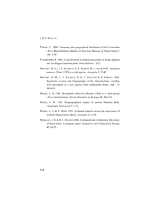 J. M. C. Silva et al.
254
VAURIE, C. 1980. Taxonomy and geographical distribution of the Furnariidae
(Aves, Passeriformes). Bulletin of American Museum of Natural History
166: 1-357.
VUILLEUMIER, F. 1988. Avian diversity in tropical ecosystems of South America
and the design of national parks. Biota Bulletin 1: 5-32.
WHITNEY, B. M., J. F. PACHECO, P. R. ISLER & M. L. ISLER 1995. Hylopezus
nattereri (Pinto, 1937) is a valid species. Ararajuba 3: 37-42.
WHITNEY, B. M., L. F. PACHECO, D. R. C. BUZZETTI & R. PARRINI. 2000.
Systematic revision and biogeography of the Herpsilochmus complex,
with description of a new species from northeastern Brazil. Auk 117:
869-891.
WILLIS, E. O. 1988. Drymophila rubricolis (Bertoni, 1901) is a valid species
(Aves, Formicariidae). Revista Brasileira de Biologia 48: 431-438.
WILLIS, E. O. 1992. Zoogeographical origins of eastern Brazilian birds.
Ornitologia Neotropical 3: 1-15.
WILLIS, E. O. & Y. ONIKI 1991. Avifaunal transects across the open zones of
northern Minas Gerais, Brazil. Ararajuba 2: 41-58.
WILLIAMS, J. B. & B. I. TIELMAN 2002. Ecological and evolutionary physiology
of desert birds: A progress report. Integrative and Comparative Biology
42: 68-75.
 