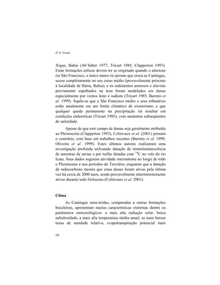 D. E. Prado
10
Xique, Bahia (Ab’Sáber 1977, Tricart 1985, Clapperton 1993).
Estas formações eólicas devem ter se originado quando o alóctone
rio São Francisco, o único maior rio perene que cruza as Caatingas,
secou completamente no seu curso médio (provavelmente próximo
à localidade de Barra, Bahia), e os sedimentos arenosos e aluviais
previamente espalhados na área foram modelados em dunas
especialmente por ventos leste e sudeste (Tricart 1985, Barreto et
al. 1999). Supõe-se que o São Francisco médio e seus tributários
estão atualmente em um limite climático de exorreísmo, e que
qualquer queda permanente na precipitação irá resultar em
condições endorréicas (Tricart 1985), com aumentos subseqüentes
de salinidade.
Apesar de que este campo de dunas seja geralmente atribuído
ao Pleistoceno (Clapperton 1993), Colinvaux et al. (2001) pensam
o contrário, com base em trabalhos recentes (Barreto et al. 1999,
Oliveira et al. 1999). Estes últimos autores realizaram uma
investigação profunda utilizando datação de termoluminescência
de amostras de areias e por turfas datadas com 14
C no vale do rio
Icatu. Seus dados sugerem atividade intermitente ao longo de todo
o Pleistoceno e nos períodos do Terciário, enquanto que a datação
de radiocarbono mostra que estas dunas foram ativas pela última
vez há cerca de 2000 anos, sendo provavelmente intermitentemente
ativas durante todo Holoceno (Colinvaux et al. 2001).
Clima
As Caatingas semi-áridas, comparadas a outras formações
brasileiras, apresentam muitas características extremas dentre os
parâmetros meteorológicos: a mais alta radiação solar, baixa
nebulosidade, a mais alta temperatura média anual, as mais baixas
taxas de umidade relativa, evapotranspiração potencial mais
 