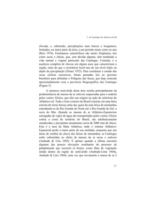 1. As Caatingas da América do Sul
11
elevada, e, sobretudo, precipitações mais baixas e irregulares,
limitadas, na maior parte da área, a um período muito curto no ano
(Reis 1976). Fenômenos catastróficos são muito freqüentes, tais
como secas e cheias, que, sem dúvida alguma, têm modelado a
vida animal e vegetal particular das Caatingas. Contudo, é a
ausência completa de chuvas em alguns anos que caracterizam a
região, mais do que a ocorrência local rara de um nível triplo ou
duplo de precipitação (Nimer 1972). Para coordenar o estudo das
secas cíclicas sucessivas, foram passadas leis ao governo
brasileiro para delimitar o Polígono das Secas, que hoje coincide
aproximadamente com a província fitogeográfica das Caatingas
(Figura 3).
A natureza semi-árida desta área resulta principalmente da
predominância de massas de ar estáveis empurradas para o sudeste
pelos ventos Alísios, que têm sua origem na ação do anticlone do
Atlântico sul. Todo o leste costeiro do Brasil consiste em uma faixa
estreita de terras baixas atrás das quais há uma faixa de montanhas
estendendo-se do Rio Grande do Norte até o Rio Grande do Sul: a
serra do Mar. Quando as massas de ar Atlântico-Equatoriais
carregadas de vapor de água são transportadas pelos ventos Alísios
contra a costa do nordeste do Brasil, são adiabaticamente
umedecidas e precipitam anualmente cerca de 2000 mm de chuva.
Esta é a área da Mata Atlântica, onde o sistema Atlântico-
Equatorial perde a maior parte da sua umidade, enquanto que nas
áreas de sombra de chuva das faixas de montanhas, as Caatingas
estão submetidas ao efeito de massas de ar secas e estáveis
(Andrade & Lins 1965). É apenas quando a última encontra
algumas das poucas elevações resultantes do processo de
pediplanação que ocorrem os brejos, como ilhas de vegetação
úmida dentro da região de semi-árido (Andrade-Lima 1964a,
Andrade & Lins 1964), uma vez que novamente a massa de ar é
 