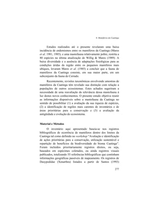 6. Mamíferos da Caatinga
277
Estudos realizados até o presente revelaram uma baixa
incidência de endemismos entre os mamíferos da Caatinga (Mares
et al. 1981, 1985), e uma mastofauna relativamente pobre, restrita a
80 espécies na última atualização de Willig & Mares (1989). A
baixa diversidade e a ausência de adaptações fisiológicas para as
condições áridas da região entre os pequenos mamíferos mais
ubíquos, levaram Mares et al. (1985) a concluir que a fauna de
mamíferos da Caatinga consiste, em sua maior parte, em um
subconjunto da fauna do Cerrado.
Recentemente, revisões taxonômicas envolvendo amostras de
mamíferos da Caatinga têm revelado sua distinção com relação a
populações de outros ecossistemas. Estes achados sugeriram a
necessidade de uma reavaliação da relevância dessa mastofauna à
luz destes novos conhecimentos. O presente estudo objetiva reunir
as informações disponíveis sobre a mastofauna da Caatinga no
sentido de possibilitar (1) a avaliação da sua riqueza de espécies,
(2) a identificação de regiões mais carentes de inventários e de
áreas prioritárias para a conservação e (3) a avaliação da
antigüidade e evolução do ecossistema.
Material e Métodos
O inventário aqui apresentado baseia-se nos registros
bibliográficos de ocorrência de mamíferos dentro dos limites da
Caatinga tal como definido no workshop “Avaliação e identificação
de ações prioritárias para a conservação, utilização sustentável e
repartição de benefícios da biodiversidade do bioma Caatinga”.
Foram incluídos prioritariamente registros diretos, ou seja,
baseados em espécimes coletados, ou ainda registros visuais
publicados, totalizando 55 referências bibliográficas que continham
informações geográficas passíveis de mapeamento. Os registros de
Dasypodidae (Xenarthra) listados a partir de Santos (1993)
 