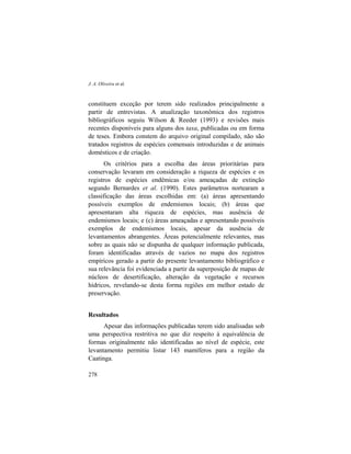 J. A. Oliveira et al.
278
constituem exceção por terem sido realizados principalmente a
partir de entrevistas. A atualização taxonômica dos registros
bibliográficos seguiu Wilson & Reeder (1993) e revisões mais
recentes disponíveis para alguns dos taxa, publicadas ou em forma
de teses. Embora constem do arquivo original compilado, não são
tratados registros de espécies comensais introduzidas e de animais
domésticos e de criação.
Os critérios para a escolha das áreas prioritárias para
conservação levaram em consideração a riqueza de espécies e os
registros de espécies endêmicas e/ou ameaçadas de extinção
segundo Bernardes et al. (1990). Estes parâmetros nortearam a
classificação das áreas escolhidas em: (a) áreas apresentando
possíveis exemplos de endemismos locais; (b) áreas que
apresentaram alta riqueza de espécies, mas ausência de
endemismos locais; e (c) áreas ameaçadas e apresentando possíveis
exemplos de endemismos locais, apesar da ausência de
levantamentos abrangentes. Áreas potencialmente relevantes, mas
sobre as quais não se dispunha de qualquer informação publicada,
foram identificadas através de vazios no mapa dos registros
empíricos gerado a partir do presente levantamento bibliográfico e
sua relevância foi evidenciada a partir da superposição de mapas de
núcleos de desertificação, alteração da vegetação e recursos
hídricos, revelando-se desta forma regiões em melhor estado de
preservação.
Resultados
Apesar das informações publicadas terem sido analisadas sob
uma perspectiva restritiva no que diz respeito à equivalência de
formas originalmente não identificadas ao nível de espécie, este
levantamento permitiu listar 143 mamíferos para a região da
Caatinga.
 