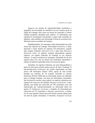 6. Mamíferos da Caatinga
279
Segue-se um resumo da representatividade taxonômica e
geográfica da diversidade de mamíferos em um contexto geral na
região da Caatinga, bem como em termos de município (a menor
unidade geográfica abordada nesta análise). As informações que
suportam as constatações relacionadas a seguir estão resumidas no
apêndice, onde também está relacionada a forma de ocorrência dos
diferentes táxons no âmbito da Caatinga.
Didelphimorphia: Os marsupiais estão representados por pelo
menos dez espécies na Caatinga. Monodelphis domestica, a catita,
apresenta o maior número de registros (28 municípios), seguido
pelo sariguê, Didelphis albiventris (17), e pela cuíca Micoureus
demerarae (oito). As espécies restantes apresentaram registros
esparsos, em regiões limítrofes da Caatinga ou em enclaves
mésicos. A maior ocorrência de marsupiais encontrada foi de seis
espécies (Ipu, CE), mas na maioria dos municípios amostrados o
número de espécies registradas situa-se em torno de quatro.
Xenarthra: Os registros referentes aos tatus (Dasypodidae) a
partir de entrevistas incluem pontos através de toda a Caatinga. O
tatu-de-rabo-mole (Cabassous sp.) estaria representado em pelo
menos 108 municípios (Santos 1993), apesar de uma revisão
baseada nas amostras de 34 coleções incluindo as maiores
brasileiras (Wetzel 1980) não ter relacionado sequer um indivíduo
para a Caatinga. Portanto, com base nas informações consultadas,
não foi possível concluir a que espécie, ou espécies, pertencem aos
registros de Cabassous da Caatinga. Dasypus novemcinctus, o tatu-
galinha, está listado por entrevistas em 189 municípios, mas está
representado por material-testemunho ou observação direta em
apenas 18. Euphractus sexcinctus, o tatupeba, foi relacionado por
entrevistas em 191 municípios e Dasypus septemcinctus, a mulita,
em 54, mas registros diretos para estes táxons existem apenas para
um total de quatro municípios. O tatu-bola, Tolypeutes tricinctus
 