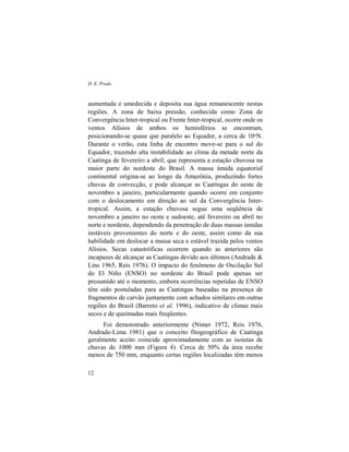 D. E. Prado
12
aumentada e umedecida e deposita sua água remanescente nestas
regiões. A zona de baixa pressão, conhecida como Zona de
Convergência Inter-tropical ou Frente Inter-tropical, ocorre onde os
ventos Alísios de ambos os hemisférios se encontram,
posicionando-se quase que paralelo ao Equador, a cerca de 10oN.
Durante o verão, esta linha de encontro move-se para o sul do
Equador, trazendo alta instabilidade ao clima da metade norte da
Caatinga de fevereiro a abril, que representa a estação chuvosa na
maior parte do nordeste do Brasil. A massa úmida equatorial
continental origina-se ao longo da Amazônia, produzindo fortes
chuvas de convecção, e pode alcançar as Caatingas do oeste de
novembro a janeiro, particularmente quando ocorre em conjunto
com o deslocamento em direção ao sul da Convergência Inter-
tropical. Assim, a estação chuvosa segue uma seqüência de
novembro a janeiro no oeste e sudoeste, até fevereiro ou abril no
norte e nordeste, dependendo da penetração de duas massas úmidas
instáveis provenientes do norte e do oeste, assim como da sua
habilidade em deslocar a massa seca e estável trazida pelos ventos
Alísios. Secas catastróficas ocorrem quando as anteriores são
incapazes de alcançar as Caatingas devido aos últimos (Andrade &
Lins 1965, Reis 1976). O impacto do fenômeno de Oscilação Sul
do El Niño (ENSO) no nordeste do Brasil pode apenas ser
presumido até o momento, embora ocorrências repetidas de ENSO
têm sido postuladas para as Caatingas baseadas na presença de
fragmentos de carvão juntamente com achados similares em outras
regiões do Brasil (Barreto et al. 1996), indicativo de climas mais
secos e de queimadas mais freqüentes.
Foi demonstrado anteriormente (Nimer 1972, Reis 1976,
Andrade-Lima 1981) que o conceito fitogeográfico de Caatinga
geralmente aceito coincide aproximadamente com as isoietas de
chuvas de 1000 mm (Figura 4). Cerca de 50% da área recebe
menos de 750 mm, enquanto certas regiões localizadas têm menos
 