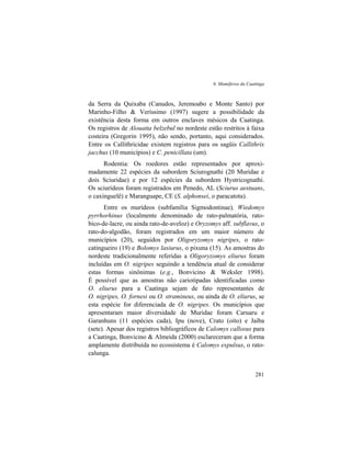 6. Mamíferos da Caatinga
281
da Serra da Quixaba (Canudos, Jeremoabo e Monte Santo) por
Marinho-Filho & Veríssimo (1997) sugere a possibilidade da
existência desta forma em outros enclaves mésicos da Caatinga.
Os registros de Alouatta belzebul no nordeste estão restritos à faixa
costeira (Gregorin 1995), não sendo, portanto, aqui considerados.
Entre os Callithricidae existem registros para os sagüis Callithrix
jacchus (10 municípios) e C. penicillata (um).
Rodentia: Os roedores estão representados por aproxi-
madamente 22 espécies da subordem Sciurognathi (20 Muridae e
dois Sciuridae) e por 12 espécies da subordem Hystricognathi.
Os sciurídeos foram registrados em Penedo, AL (Sciurus aestuans,
o caxinguelê) e Maranguape, CE (S. alphonsei, o paracatota).
Entre os murídeos (subfamília Sigmodontinae), Wiedomys
pyrrhorhinus (localmente denominado de rato-palmatória, rato-
bico-de-lacre, ou ainda rato-de-aveloz) e Oryzomys aff. subflavus, o
rato-do-algodão, foram registrados em um maior número de
municípios (20), seguidos por Oligoryzomys nigripes, o rato-
catingueiro (19) e Bolomys lasiurus, o pixuna (15). As amostras do
nordeste tradicionalmente referidas a Oligoryzomys eliurus foram
incluídas em O. nigripes seguindo a tendência atual de considerar
estas formas sinônimas (e.g., Bonvicino & Weksler 1998).
É possível que as amostras não cariotipadas identificadas como
O. eliurus para a Caatinga sejam de fato representantes de
O. nigripes, O. fornesi ou O. stramineus, ou ainda de O. eliurus, se
esta espécie for diferenciada de O. nigripes. Os municípios que
apresentaram maior diversidade de Muridae foram Caruaru e
Garanhuns (11 espécies cada), Ipu (nove), Crato (oito) e Jaíba
(sete). Apesar dos registros bibliográficos de Calomys callosus para
a Caatinga, Bonvicino & Almeida (2000) esclareceram que a forma
amplamente distribuída no ecossistema é Calomys expulsus, o rato-
calunga.
 