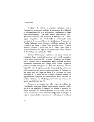 J. A. Oliveira et al.
282
O número de espécies de murídeos registrados para a
Caatinga tem apresentado tendência a um aumento à medida que
as coleções disponíveis vêm sendo melhor estudadas em revisões
mais abrangentes (e.g., Tribe 1996, Weksler 1996, Oliveira 1998,
Bonvicino & Weksler 1998, Bonvicino & Almeida 2000). A abor-
dagem citogenética tem possibilitado a diferenciação entre
amostras de Oryzomys subflavus de localidades de Pernambuco e
Paraíba (referidas como Oryzomys subflavus variante 1), de
localidades da Bahia e Minas Gerais referidas como Oryzomys
subflavus variante 3 (Bonvicino et al. 1999), bem como o
reconhecimento de três espécies de Oligoryzomys para o nordeste
do Brasil (Bonvicino & Weksler 1998).
Roedores histricognatos registrados em maior número de
localidades foram o mocó, (Kerodon rupestris) em 32 municípios,
a preá (Galea spixii), em 31 e o punaré (Thrichomys apereoides),
em 20. Algumas espécies apresentaram poucos registros, ainda que
amplamente distribuídos na Caatinga, como a cutia Dasyprocta
primnolopha (13 municípios) e o rato-coró Phyllomys lamarum
(sete). Dos ratos-de-espinho, duas das formas referidas a Trinomys
albispinus apresentam registros para os municípios da Caatinga, em
sua maior parte no Estado da Bahia: T. a. sertonius, em cinco
municípios, e T. a. minor, em um. Trinomys yonenagae também foi
registrado na Caatinga em três municípios da Bahia, em dunas do
rio São Francisco, e o rato-fidalgo, Proechimys cayennensis, foi
apenas registrado para Ipu, CE.
Thrichomys apereoides tem sido objeto de análises de
variabilidade geográfica. Dados craniométricos sugerem a dife-
renciação da população de Bodocó em relação às amostras de
outros municípios do nordeste (Bandouk & Reis 1995), em um
padrão inconsistente com a estrutura subespecífica descrita para a
espécie. Este resultado é indicativo da possibilidade de existência
 