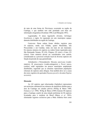 6. Mamíferos da Caatinga
283
de mais de uma forma de Thrichomys ocorrendo na região da
Caatinga, o que também tem sido postulado com base em
informação citogenética (Svartman 1988, Leal-Mesquita 1991).
Lagomorpha: O único lagomorfo silvestre, Sylvilagus
brasiliensis, o tapiti, foi registrado em sete municípios espaça-
damente distribuídos na região de Caatinga.
Carnivora: Desta ordem foram obtidos registros para
14 espécies, sendo seis Felidae, quatro Mustelidae, três
Procyonidae e um Canidae, todas em mais de um município.
Os maiores números de espécies na ordem foram registrados para
São Raimundo Nonato, PI (10), Ubajara, CE (oito) e Crato, CE
(cinco). Estes números devem ser considerados com cautela,
considerando-se a provável extinção local de diversas espécies em
função da pressão de caça generalizada.
Artiodactyla e Perissodactyla: Mazama americana (veado-
mateiro), M. gouazoupira (veado-catingueiro) e Pecari tajacu,
(caititu), estão registrados em poucos municípios amplamente
distribuídos, sugerindo que as amostras representam populações
relictuais de espécies antes ubíquas. Esta também deve ser a causa
dos raros registros do queixada (Tayassu pecari) e da anta (Tapirus
terrestris).
Discussão
As 143 espécies aqui relacionadas (Apêndice) representam
um acréscimo substancial aos números de mamíferos obtidos para a
área da Caatinga em estudos prévios (Willig & Mares 1989,
Fonseca et al. 1996). Willig & Mares (1989) listaram 80 espécies
para a Caatinga a partir de uma relação preliminar de 86 espécies
levantadas para o nordeste do Brasil (Mares et al. 1981),
eliminando registros exclusivos para a Mata Atlântica bem como
 